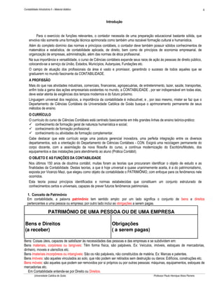 4

Contabilidade Introdutória II – Material didático

Introdução

Para o exercício de funções relevantes, o contador necessita de uma preparação educacional bastante sólida, que
envolva não somente uma formação técnica aprimorada como também uma razoável formação cultural e humanística.
Além do completo domínio das normas e princípios contábeis, o contador deve também possuir sólidos conhecimentos de
matemática e estatística, de contabilidade aplicada, de direito, bem como de princípios de economia empresarial, de
organização de empresas, administração, além das normas de ética profissional.
Na sua importância e versatilidade, o curso de Ciências contábeis expande seus raios de ação às pessoas de direito público,
colocando-se a serviço da União, Estados, Municípios, Autarquias, Fundações etc.
O campo de atuação dos profissionais da área é vasto e promissor, garantindo o sucesso de todos aqueles que se
graduarem no mundo fascinante da CONTABILIDADE.
A PROFISSÃO
Mais do que nas atividades industriais, comerciais, financeiras, agropecuárias, de entretenimento, lazer, saúde, transportes,
enfim toda a gama das ações empresariais existentes no mundo, a CONTABILIDADE , por ser indispensável em todas elas,
deve estar atenta às exigências dos tempos modernos e do futuro próximo.
Linguagem universal dos negócios, a importância da contabilidade é indiscutível, e , por isso mesmo, mister se faz que o
Departamento de Ciências Contábeis da Universidade Católica de Goiás busque o aprimoramento permanente de seus
métodos de ensino.
O CURRÍCULO
O currículo do curso de Ciências Contábeis está centrado basicamente em três grandes linhas de ensino teórico-prático:
conhecimento de formação geral de natureza humanística e social;
conhecimento de formação profissional;
conhecimento ou atividades de formação complementar.
Cabe destacar que este currículo exige uma postura gerencial inovadora, uma perfeita integração entre os diversos
departamentos, sob a orientação do Departamento de Ciências Contábeis - CON. Exigirá uma reciclagem permanente do
corpo docente, com a assimilação da nova filosofia do curso, a contínua modernização do Escritório/Modelo, dos
equipamentos e das instalações para atendimento ao aluno (Prática Contábil).
O OBJETO E AS FUNÇÕES DA CONTABILIDADE
Nos últimos 150 anos de doutrina contábil, muitas foram as teorias que procuraram identificar o objeto de estudo e as
finalidades da Contabilidade. Destas teorias, a que é hoje universal e quase unanimemente aceita, é a do patrimonialismo,
exposta por Vicenzo Mazi, que elegeu como objeto da contabilidade o PATRIMÔNIO, com enfoque para os fenômenos nele
ocorridos.
Esta teoria possui princípios identificados e normas estabelecidas que constituem um conjunto estruturado de
conhecimentos certos e universais, capazes de prever futuros fenômenos patrimoniais.
1. Conceito de Patrimônio
Em contabilidade, a palavra patrimônio tem sentido amplo: por um lado significa o conjunto de bens e direitos
pertencentes a uma pessoa ou empresa; por outro lado inclui as obrigações a serem pagas.

PATRIMÔNIO DE UMA PESSOA OU DE UMA EMPRESA
Bens e Direitos
(a receber)

Obrigações
( a serem pagas)

Bens: Coisas úteis, capazes de satisfazer às necessidades das pessoas e das empresas e se subdividem em:
Bens materiais, corpóreos ou tangíveis: Têm forma física, são palpáveis. Ex: Veículos, imóveis, estoques de mercadorias,
dinheiro, moveis e utensílios etc.
Bens imateriais incorpóreos ou intangíveis: São os não palpáveis, não constituídos de matéria. Ex: Marcas e patentes.
Bens imóveis: são aqueles vinculados ao solo, que não podem ser retirados sem destruição ou danos: Edifícios, construções etc.
Bens móveis: são aqueles que podem ser removidos por si próprios ou por outras pessoas: máquinas, equipamentos, estoques de
mercadorias etc.
Em Contabilidade entende-se por Direito ou Direitos.
Universidade Católica de Goiás

Professor Paulo Henrique Alves Parreira

 
