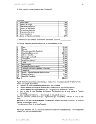 44

Contabilidade Introdutória II – Material didático

9) Quais grupos de contas compõem o Ativo Permanente?

10) Contas
1. Capital Social
2. Reserva de Capital
3. Financiamentos Externos
4. Reserva de Reavaliação
5. Fornecedores Nacionais
6. Empréstimos Bancários
7. Reservas de Lucros
8. Lucros ou Prejuízos Acumulados

1.000
4.000
3.000
200
5.000
300
500
2000

O Patrimônio Líquido, com base nos elementos relacionados, totaliza R$ ______________.
11) Relação das contas extraídas do livro razão da empresa Redenção Ltda.:
1.
2.
3.
4.
5.
6.
7.
8.
9.
10.
11.
12.
13.
14.
15.
16.
Total

Caixa
Clientes
Estoque de Material de Expediente
Maquinas e Equipamentos
Móveis e Utensílios
Depreciação Acumulada
Fornecedores
Promissórias a Pagar
Capital
Água e Esgoto *
Aluguéis Passivos (Escritório) *
Descontos Concedidos (Despesas Financeiras)
Depreciação *
Jornais e Revistas (Despesas Administrativas)
Receitas de Serviços
Material de Expediente *

100.000
20.000
10.000
200.000
50.000
25.000
50.000
20.000
270.000
1.000
10.000
500
25.000
500
54.000
2.000
838.000

A partir dos dados apresentados, respondam quais são os valores do Lucro Líquido e do Ativo Permanente.
Roteiro para solução desta Prática:
a) Transcreva as contas, com seus respectivos saldos, nos Razonetes.
b) Transfira os saldos das contas de Despesas para a conta Transitória Resultado do Exercício.
c) Transfira os saldos das contas de Receitas para a conta transitória Resultado do Exercício.
d) Apure o saldo da conta Resultado do Exercício. Transferindo-o para a conta Lucros ou Prejuízos
Acumulados.
e) Elaborar o Balanço Patrimonial e a Demonstração do Resultado do Exercício.
Obs: Para solucionar questões desse tipo, é imprescindível que você conheça a natureza do saldo de cada
conta.
As contas do Ativo e as contas de Despesas são de natureza devedora; as contas do Passivo e as contas de
Receitas são de natureza credora.
* Considerar como Custo do Serviços Prestados.
12) Relação das contas com seus respectivos saldos extraídos do livro Razão da empresa Comercial Standard
do Brasil Ltda, em 30 de novembro de x3.

Universidade Católica de Goiás

Professor Paulo Henrique Alves Parreira

 