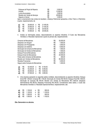 49

Contabilidade Introdutória II – Material didático

Estoques de Peças de Reparos
R$
5.000,00
Imóveis
R$
12.000,00
Lucros Acumulados
R$
2.200,00
Receita com Venda de Serviços
R$
28.000,00
Seguros a Vencer
R$
3.300,00
Após o encerramento das contas de resultado, o Balanço Patrimonial apresentou o Ativo Total e o Patrimônio
Líquido, respectivamente, de:

a)
b)
c)
d)

R$
R$
R$
R$

26.600,00
29.900,00
31.600,00
34.900,00

e
e
e
e

R$
R$
R$
R$

21.400,00.
21.400,00.
29.400,00.
29.400,00.

4. Analise as informações abaixo, desconsiderando os aspectos tributários. O Custo das Mercadorias
Vendidas e o Resultado Operacional Líquido do período são, respectivamente:
Compras de Mercadorias
Despesas com Aluguel
Despesas com Propaganda
Despesas com Salários
Devolução de Compras de Mercadorias
Devolução de Vendas de Mercadorias
Estoque Final de Mercadorias
Estoque Inicial de Mercadorias
Fretes sobre Compras de Mercadorias
Receita com Vendas de Mercadorias
Receitas Financeiras
Seguro sobre Compras de Mercadorias

a)
b)
c)
d)

R$
R$
R$
R$

62.400,00
63.200,00
65.600,00
67.600,00

e
e
e
e

R$
R$
R$
R$

R$
R$
R$
R$
R$
R$
R$
R$
R$
R$
R$
R$

55.000,00
1.500,00
3.000,00
6.000,00
1.000,00
1.000,00
10.000,00
20.000,00
400,00
80.000,00
3.000,00
1.200,00

9.100,00.
8.300,00.
5.900,00.
3.900,00.

5. Uma empresa apresenta os seguintes saldos contábeis, desconsiderando os aspectos tributários: Estoque
Inicial R$ 1.400,00; Compras R$ 1.700,00; Devolução de Vendas R$ 400,00; Estoque Final R$ 1.600,00;
Devolução de Compras R$ 400,00; Receita com Vendas de Mercadorias R$ 2.600,00; Despesas
Administrativas R$ 260,00; Despesas Financeiras R$ 240,00. Considerando estes saldos, o Custo das
Mercadorias Vendidas e o Resultado Operacional Bruto, respectivamente, são:

a)
b)
c)
d)

R$
R$
R$
R$

1.100,00
1.100,00
1.500,00
1.500,00

e
e
e
e

R$
R$
R$
R$

600,00.
1.100,00.
600,00.
1.100,00.

Obs. Demonstrar os cálculos.

Universidade Católica de Goiás

Professor Paulo Henrique Alves Parreira

 