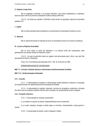 54

Contabilidade Introdutória II – Material didático

II – Exigível a Longo Prazo
São as obrigações conhecidas e os encargos estimados, cujos prazos estabelecidos ou esperados,
situem-se após o término do exercício subseqüente à data do balanço patrimonial.
3.2.2.12 – As contas que compõem o Patrimônio Líquido devem ser agrupadas, segundo sua expressão
qualitativa, em:
I – Capital
São os valores aportados pelos proprietários e os decorrentes de incorporação de reservas e lucros.
II – Reservas
São os valores decorrentes de retenções de lucros, de reavaliação de ativos e de outras circunstâncias.
III – Lucros ou Prejuízos Acumulados
São os lucros retidos ou ainda não destinados, e os prejuízos ainda não compensados; estes
apresentados como parcela redutora do Patrimônio Líquido.
3.2.2.13 – No caso do patrimônio líquido ser negativo, será demonstrado após o Ativo, e seu valor final
denominado de Passivo a Descoberto.
O item 3.2.2.13 foi alterados pela Resolução CFC n° 847, de 16 de junho de 1999.
NORMAS BRASILEIRAS DE CONTABILIDADE
NBC T 3 – Conceito, Conteúdo, Estrutura e Nomenclatura das Demonstrações Contábeis
NBC T 3.3 – Da Demonstração do Resultado
3.3.1 – Conceito
3.3.1.1 – A demonstração do resultado é a demonstração contábil destinada a evidenciar a composição
do resultado formado num determinado período de operações da entidade.
3.3.1.2 – A demonstração do resultado, observado o princípio de competência, evidenciará a formação
dos vários níveis de resultados mediante confronto entre as receitas e os correspondentes custos e despesas.
3.3.2 – Conteúdo e Estrutura
3.3.2.1 – A demonstração do resultado compreenderá:
a) as receitas e os ganhos do período, independentemente de seu recebimento;
b) os custos, despesas, encargos e perdas pagos ou incorridos, correspondentes a esses ganhos e
receitas.
3.3.2.2 – A compensação de receitas, custos e despesas é vedada.

Universidade Católica de Goiás

Professor Paulo Henrique Alves Parreira

 
