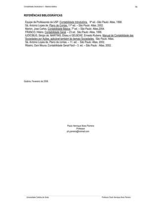 58

Contabilidade Introdutória II – Material didático

REFERÊNCIAS BIBLIOGRÁFICAS
Equipe de Professores da USP. Contabilidade Introdutória. 9ª ed. -São Paulo: Atlas, 1998.
Sá, Antonio Lopes de, Plano de Contas, 11ª ed. – São Paulo: Atlas, 2002.
Marion, Jose Carlos. Contabilidade Básica, 7ª ed. – São Paulo: Atlas,2004.
FRANCO, Hilário. Contabilidade Geral. – 23 ed. São Paulo: Atlas, 1996.
IUDÍCIBUS, Sérgio de, MARTINS, Eliseu e GELBCKE, Ernesto Rubens. Manual de Contabilidade das
Sociedades por Ações, aplicável também às demais Sociedades. São Paulo: Atlas.
Sá, Antonio Lopes de. Plano de contas. – 11. ed. - São Paulo: Altas, 2002.
Ribeiro, Osni Moura. Contabilidade Geral Fácil – 3. ed. – São Paulo : Atlas, 2002.

Goiânia, Fevereiro de 2008.

Paulo Henrique Alves Parreira
Professor
ph.parreira@hotmail.com

Universidade Católica de Goiás

Professor Paulo Henrique Alves Parreira

 