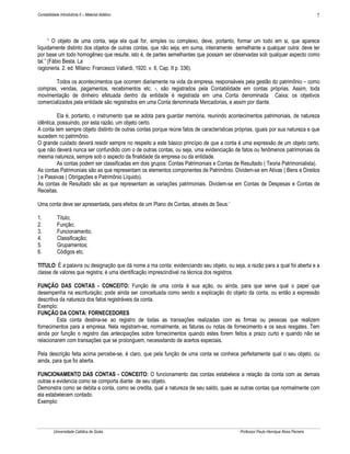 7

Contabilidade Introdutória II – Material didático

“ O objeto de uma conta, seja ela qual for, simples ou complexo, deve, portanto, formar um todo em si, que aparece
liquidamente distinto dos objetos de outras contas, que não seja, em suma, inteiramente semelhante a qualquer outra: deve ter
por base um todo homogêneo que resulte, isto é, de partes semelhantes que possam ser observadas sob qualquer aspecto como
tal.” (Fábio Besta. La
ragioneria. 2. ed. Milano: Francesco Vallardi, 1920. v. II, Cap. II p. 336).
Todos os acontecimentos que ocorrem diariamente na vida da empresa, responsáveis pela gestão do patrimônio – como
compras, vendas, pagamentos, recebimentos etc. -, são registrados pela Contabilidade em contas próprias. Assim, toda
movimentação de dinheiro efetuada dentro da entidade é registrada em uma Conta denominada Caixa; os objetivos
comercializados pela entidade são registrados em uma Conta denominada Mercadorias, e assim por diante.
Ela é, portanto, o instrumento que se adota para guardar memória, reunindo acontecimentos patrimoniais, de natureza
idêntica, possuindo, por esta razão, um objeto certo.
A conta tem sempre objeto distinto de outras contas porque reúne fatos de características próprias, iguais por sua natureza e que
sucedem no patrimônio.
O grande cuidado deverá residir sempre no respeito a este básico princípio de que a conta é uma expressão de um objeto certo,
que não deverá nunca ser confundido com o de outras contas, ou seja, uma evidenciação de fatos ou fenômenos patrimoniais da
mesma natureza, sempre sob o aspecto da finalidade da empresa ou da entidade.
As contas podem ser classificadas em dois grupos: Contas Patrimoniais e Contas de Resultado ( Teoria Patrimonialista).
As contas Patrimoniais são as que representam os elementos componentes de Patrimônio. Dividem-se em Ativas ( Bens e Direitos
) e Passivas ( Obrigações e Patrimônio Líquido).
As contas de Resultado são as que representam as variações patrimoniais. Dividem-se em Contas de Despesas e Contas de
Receitas.
Uma conta deve ser apresentada, para efeitos de um Plano de Contas, através de Seus:´
1.
2.
3.
4.
5.
6.

Título;
Função;
Funcionamento;
Classificação;
Grupamentos;
Códigos etc.

TITULO: È a palavra ou designação que dá nome a ma conta; evidenciando seu objeto, ou seja, a razão para a qual foi aberta e a
classe de valores que registra; é uma identificação imprescindível na técnica dos registros.
FUNÇÃO DAS CONTAS - CONCEITO: Função de uma conta é sua ação, ou ainda, para que serve qual o papel que
desempenha na escrituração; pode ainda ser conceituada como sendo a explicação do objeto da conta, ou então a expressão
descritiva da natureza dos fatos registráveis da conta.
Exemplo:
FUNÇÃO DA CONTA: FORNECEDORES
Esta conta destina-se ao registro de todas as transações realizadas com as firmas ou pessoas que realizem
fornecimentos para a empresa. Nela registram-se, normalmente, as faturas ou notas de fornecimento e os seus resgates. Tem
ainda por função o registro das antecipações sobre fornecimentos quando estes forem feitos a prazo curto e quando não se
relacionarem com transações que se prolonguem, necessitando de acertos especiais.
Pela descrição feita acima percebe-se, é claro, que pela função de uma conta se conhece perfeitamente qual o seu objeto, ou
ainda, para que foi aberta.
FUNCIONAMENTO DAS CONTAS - CONCEITO: O funcionamento das contas estabelece a relação da conta com as demais
outras e evidencia como se comporta diante de seu objeto.
Demonstra como se debita a conta, como se credita, qual a natureza de seu saldo, quais as outras contas que normalmente com
ela estabelecem contado.
Exemplo:

Universidade Católica de Goiás

Professor Paulo Henrique Alves Parreira

 
