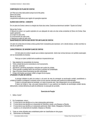 9

Contabilidade Introdutória II – Material didático

COMPOSIÇÃO DO PLANO DE CONTAS
Um Plano de contas ideal poderá compor-se de três partes:
Elenco de Contas;
Manual de Contas;
Lançamentos explicativos para registro de operações especiais.
ELENCO DAS CONTAS – CONCEITO
Em um plano de Contas o elenco é a relação dos títulos das contas. Costuma-se denomina-lo também “ Quadro de Contas”.
Manual das Contas
O Manual de contas é um quadro explicativo do uso adequado de cada uma das contas constantes do Elenco de Contas. Esse
quadro apresenta:
a) Função de cada conta;
b) Funcionamento de cada conta;
c) Natureza do saldo de cada conta.
QUANTIDADE DE CONTAS QUE DEVER TER UM PLANO DE CONTAS
Um plano de contas deve ter tantas contas quantas forem necessárias para expressar, com a devida clareza, os fatos ocorridos na
vida de um patrimônio.
CARACTERISICAS DE UM BOM PLANO DE CONTAS
Um bom plano de contas é aquele que se elabora rigorosamente dentro das normas técnicas e em perfeita coadunação
com as necessidades da empresa.
Para que um plano contábil tenha excelência é imprescindível que:
1. Seja adaptável às necessidades da empresa.
2. Tenha unidade técnica de nomenclatura e de funcionamento.
3. seja claro, acessível.
4. seja flexível, permitindo ampliações e reduções sem quebra de unidade.
5. Tenha precisão e exatidão dentro dos princípios e preceitos da Contabilidade.
6. Siga a Princípios Gerais Doutrinários que dão uniformidade.
7. Enseje informações que possam refletir a imagem fiel da riqueza.
UTILIDADE O PLANO DE CONTAS
A principal utilidade do plano de contas é a de servir de meio de orientação na escrituração contábil, possibilitando a
unidade de trabalho e protegendo a empresa contra os erros naturais motivados pela ausência de sistematização.
O plano é uma peça básica de orientação, um roteiro de grande valor, hoje indispensável e de uso generalizado.
O plano de Contas é, hoje, uma peça imprescindível e a sua ausência nos trabalhos de escrituração contábil denota,
efetivamente, conduta deficiente por parte do profissional, na execução de sua tarefa.
Exercícios de Fixação
1. Defina Conta?
2. Em Contabilidade, conta é:
a) O nome técnico que identifica um ou mais componentes patrimoniais.
b) O nome técnico que identifica um componente do Patrimônio Líquido, uma Despesa ou Receita.
c) O nome técnico que identifica um componente patrimonial ( Bem, Direito, Obrigações e Patrimônio
Líquido) ou um componente de resultado ( Despesa ou Receita).
3. Todas as contas utilizadas pela contabilidade podem ser classificadas em dois grupos:
a) Patrimoniais e de Resultado.
Universidade Católica de Goiás

Professor Paulo Henrique Alves Parreira

 