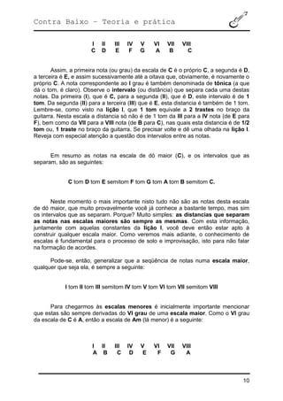Contra Baixo – Teoria e prática
10
I II III IV V VI VII VIII
C D E F G A B C
Assim, a primeira nota (ou grau) da escala de C é o próprio C, a segunda é D,
a terceira é E, e assim sucessivamente até a oitava que, obviamente, é novamente o
próprio C. A nota correspondente ao I grau é também denominada de tônica (a que
dá o tom, é claro). Observe o intervalo (ou distância) que separa cada uma destas
notas. Da primeira (I), que é C, para a segunda (II), que é D, este intervalo é de 1
tom. Da segunda (II) para a terceira (III) que é E, esta distancia é também de 1 tom.
Lembre-se, como visto na lição I, que 1 tom equivale a 2 trastes no braço da
guitarra. Nesta escala a distancia só não é de 1 tom da III para a IV nota (de E para
F), bem como da VII para a VIII nota (de B para C), nas quais esta distancia é de 1/2
tom ou, 1 traste no braço da guitarra. Se precisar volte e dê uma olhada na lição I.
Reveja com especial atenção a questão dos intervalos entre as notas.
Em resumo as notas na escala de dó maior (C), e os intervalos que as
separam, são as seguintes:
C tom D tom E semitom F tom G tom A tom B semitom C.
Neste momento o mais importante nisto tudo não são as notas desta escala
de dó maior, que muito provavelmente você já conhece a bastante tempo, mas sim
os intervalos que as separam. Porque? Muito simples: as distancias que separam
as notas nas escalas maiores são sempre as mesmas. Com esta informação,
juntamente com aquelas constantes da lição I, você deve então estar apto à
construir qualquer escala maior. Como veremos mais adiante, o conhecimento de
escalas é fundamental para o processo de solo e improvisação, isto para não falar
na formação de acordes.
Pode-se, então, generalizar que a seqüência de notas numa escala maior,
qualquer que seja ela, é sempre a seguinte:
I tom II tom III semitom IV tom V tom VI tom VII semitom VIII
Para chegarmos às escalas menores é inicialmente importante mencionar
que estas são sempre derivadas do VI grau de uma escala maior. Como o VI grau
da escala de C é A, então a escala de Am (lá menor) é a seguinte:
I II III IV V VI VII VIII
A B C D E F G A
 