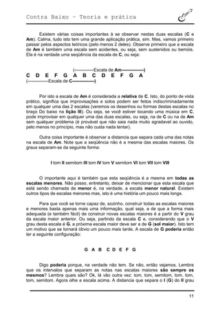 Contra Baixo – Teoria e prática
11
Existem várias coisas importantes à se observar nestas duas escalas (C e
Am). Calma, tudo isto tem uma grande aplicação prática, sim. Mas, vamos primeiro
passar pelos aspectos teóricos (pelo menos 2 deles). Observe primeiro que a escala
de Am é também uma escala sem acidentes, ou seja, sem sustenidos ou bemóis.
Ela é na verdade uma seqüência da escala de C, ou seja:
(-------------Escala de Am---------------)
C D E F G A B C D E F G A
(--------------Escala de C---------------)
Por isto a escala de Am é considerada a relativa de C. Isto, do ponto de vista
prático, significa que improvisações e solos podem ser feitos indiscriminadamente
em qualquer uma das 2 escalas (veremos os desenhos ou formas destas escalas no
braço Do baixo na lição III). Ou seja, se você estiver tocando uma música em C,
pode improvisar em qualquer uma das duas escalas, ou seja, na de C ou na de Am
sem qualquer problema (é provável que não saia nada muito agradavel ao ouvido,
pelo menos no princípio, mas não custa nada tentar).
Outra coisa importante é observar a distancia que separa cada uma das notas
na escala de Am. Note que a seqüência não é a mesma das escalas maiores. Os
graus separam-se da seguinte forma:
I tom II semitom III tom IV tom V semitom VI tom VII tom VIII
O importante aqui é também que esta seqüência é a mesma em todas as
escalas menores. Não posso, entretanto, deixar de mencionar que esta escala que
está sendo chamada de menor é, na verdade, a escala menor natural. Existem
outros tipos de escalas menores mas, isto é uma história um pouco mais longa.
Para que você se torne capaz de, sozinho, construir todas as escalas maiores
e menores basta apenas mais uma informação, qual seja, a de que a forma mais
adequada (e também fácil) de construir novas escalas maiores é a partir do V grau
da escala maior anterior. Ou seja, partindo da escala C e, considerando que o V
grau desta escala é G, a próxima escala maior deve ser a de G (sol maior). Isto tem
um motivo que se tornará óbvio um pouco mais tarde. A escala de G poderia então
ter a seguinte configuração:
G A B C D E F G
Digo poderia porque, na verdade não tem. Se não, então vejamos. Lembra
que os intervalos que separam as notas nas escalas maiores são sempre os
mesmos? Lembra quais são? Ok, lá vão outra vez: tom, tom, semitom, tom, tom,
tom, semitom. Agora olhe a escala acima. A distancia que separa o I (G) do II grau
 