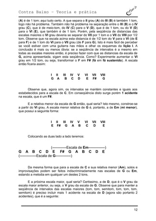 Contra Baixo – Teoria e prática
12
(A) é de 1 tom; aqui tudo certo. A que separa o II grau (A) do III (B) é também 1 tom,
logo não há problema. Também não há problema na separação entre o III (B) e o IV
grau (C), que é de meio-tom, do IV (C) para o V (D), que é de 1 tom, ou do V (D)
para o VI (E), que também é de 1 tom. Porém, pela seqüência de distancias das
escalas maiores o VI grau deveria se separar do VII por 1 tom e o VII do VIII por 1/2
tom. Observe que na escala acima esta distancia é de 1/2 tom do V para o VI (de E
para F) e de 1 tom do VI para o VII grau (de F para G). Isto é mais fácil de perceber
se você estiver com uma guitarra nas mãos e olhar os esquemas da lição I. A
conclusão é mais ou menos óbvia: se a seqüência de intervalos é a mesmo em
todas as escalas maiores então, é preciso fazer com que as distancias da escala de
G, acima apresentada, sigam esta seqüência. Como? Experimente aumentar o VI
grau em 1/2 tom, ou seja, transformar o F em F# (fá em fá sustenido). A escala
então ficaria assim:
I II III IV V VI VII VIII
G A B C D E F# G
Observe que, agora sim, os intervalos se mantém constantes e iguais aos
estabelecidos para a escala de C. Em conseqüência disto surge porém 1 acidente
na escala, que é um F#.
E a relativa menor da escala de G então, qual seria? Isto mesmo, constroe-se
a partir do VI grau. A escala menor relativa de G é, portanto, a de Em (mi menor),
que possui a seguinte forma:
I II III IV V VI VII VIII
E F# G A B C D E
Colocando as duas lado a lado teremos:
(------------Escala de Em--------------)
G A B C D E F# G A B C D E
(--------------Escala de G-------------)
Da mesma forma que para a escala de C e sua relativa menor (Am), solos e
improvisações podem ser feitos indiscriminadamente nas escalas de G ou Em,
estando a melodia em qualquer um destes 2 tons.
E a próxima escala maior, qual seria? Certissimo, a de D, que é o V grau da
escala maior anterior, ou seja, o V grau da escala de G. Observe que para manter a
seqüência de intervalos das escalas maiores (tom, tom, semitom, tom, tom, tom,
semitom) é preciso incluir mais 1 acidente na escala de D (agora são portanto 2
acidentes), que é a seguinte:
 
