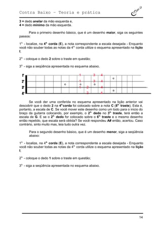 Contra Baixo – Teoria e prática
14
3 = dedo anelar da mão esquerda e,
4 = dedo mínimo da mão esquerda.
Para o primeiro desenho básico, que é um desenho maior, siga os seguintes
passos:
1o.
- localize, na 4a.
corda (E), a nota correspondente a escala desejada - Enquanto
você não souber todas as notas da 4a.
corda utilize o esquema apresentado na lição
I;
2o.
- coloque o dedo 2 sobre o traste em questão;
3o.
- siga a seqüência apresentada no esquema abaixo.
Se você der uma conferida no esquema apresentado na lição anterior vai
descobrir que o dedo 2 na 4a.
corda foi colocado sobre a nota C (8o.
traste). Esta é,
portanto, a escala de C. Se você mover este desenho como um todo para o inicio do
braço da guitarra colocando, por exemplo, o 2o.
dedo no 3o.
traste, terá então a
escala de G. E se o 2o.
dedo for colocado sobre o 6o.
traste e o mesmo desenho
então repetido, que escala será obtida? Se você respondeu A# então, acertou. Caso
contrário, sinto muito mas, leia tudo outra vez.
Para o segundo desenho básico, que é um desenho menor, siga a seqüência
abaixo:
1o.
- localize, na 4a.
corda (E), a nota correspondente a escala desejada - Enquanto
você não souber todas as notas da 4a.
corda utilize o esquema apresentado na lição
I;
2o.
- coloque o dedo 1 sobre o traste em questão;
3o.
- siga a seqüência apresentada no esquema abaixo.
 