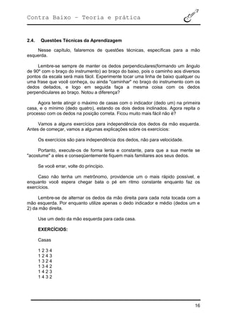 Contra Baixo – Teoria e prática
16
2.4. Questões Técnicas da Aprendizagem
Nesse capítulo, falaremos de questões técnicas, específicas para a mão
esquerda.
Lembre-se sempre de manter os dedos perpendiculares(formando um ângulo
de 90º com o braço do instrumento) ao braço do baixo, pois o caminho aos diversos
pontos da escala será mais fácil. Experimente tocar uma linha de baixo qualquer ou
uma frase que você conheça, ou ainda "caminhar" no braço do instrumento com os
dedos deitados, e logo em seguida faça a mesma coisa com os dedos
perpendiculares ao braço. Notou a diferença?
Agora tente atingir o máximo de casas com o indicador (dedo um) na primeira
casa, e o mínimo (dedo quatro), estando os dois dedos inclinados. Agora repita o
processo com os dedos na posição correta. Ficou muito mais fácil não é?
Vamos a alguns exercícios para independência dos dedos da mão esquerda.
Antes de começar, vamos a algumas explicações sobre os exercícios:
Os exercícios são para independência dos dedos, não para velocidade.
Portanto, execute-os de forma lenta e constante, para que a sua mente se
"acostume" a eles e conseqüentemente fiquem mais familiares aos seus dedos.
Se você errar, volte do princípio.
Caso não tenha um metrônomo, providencie um o mais rápido possível, e
enquanto você espera chegar bata o pé em ritmo constante enquanto faz os
exercícios.
Lembre-se de alternar os dedos da mão direita para cada nota tocada com a
mão esquerda. Por enquanto utilize apenas o dedo indicador e médio (dedos um e
2) da mão direita.
Use um dedo da mão esquerda para cada casa.
EXERCÍCIOS:
Casas
1 2 3 4
1 2 4 3
1 3 2 4
1 3 4 2
1 4 2 3
1 4 3 2
 