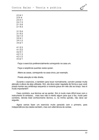 Contra Baixo – Teoria e prática
17
2 3 4 1
2 31 4
2 4 3 1
2 4 1 3
2 1 3 4
2 1 4 3
3 1 2 4
3 1 4 2
3 2 1 4
3 2 4 1
3 4 1 2
3 4 2 1
4 1 2 3
4 1 3 2
4 2 3 1
4 2 1 3
4 3 1 2
4 3 2 1
Faça o exercício preferencialmente começando na casa um.
Faça a seqüência quantas vezes quiser.
Altere as casas, começando na casa cinco, por exemplo.
Preste atenção à mão direita.
Durante o exercício, e também para tocar normalmente, convém prestar muita
atenção à altura da alça utilizada. Sim, ela deve estar regulada de forma a que você
possa manter seu antebraço esquerdo a noventa graus em rela cão ao braço. Isso é
muito importante!!!
Caso contrário, sua técnica vai se perder. Sim é muito mais difícil tocar com o
instrumento lá embaixo.. .mais isso não é mérito algum para que o faz, muito pelo
contrário, denota total conhecimento técnico, e, na minha opinião, não deve ser
seguido.
Agora vamos fazer um exercício muito parecido com o primeiro, para
independência dos dedos também, mas com alternância de cordas.
 