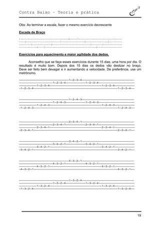 Contra Baixo – Teoria e prática
19
Obs: Ao terminar a escala, fazer o mesmo exercício decrescente
Escada de Braço
1---------------------------------8-----7------------------------1-----
----2-----------------------7----------------6---------------2---------
--------3-------------6--------------------------5-------3-------------
------------4----5-----------------------------------4-----------------
Exercícios para aquecimento e maior agilidade dos dedos.
Aconselho que se faça esses exercícios durante 15 dias, uma hora por dia. O
resultado é muito bom. Depois dos 15 dias os dedos vão deslizar no braço.
Deve ser feito bem devagar e ir aumentando a velocidade. De preferência, use um
metrônomo.
--------------------------------------------------------------1---2---3---4-----------------------------------------------------------------
------------------------------------------1---2---3---4-------------------------1---2---3---4---------------------------------------------
----------------------1---2---3---4-----------------------------------------------------------------1---2---3---4-------------------------
--1---2---3---4---------------------------------------------------------------------------------------------------------1---2---3---4-----
--------------------------------------------------------------1---2---4---3-----------------------------------------------------------------
------------------------------------------1---2---4---3-------------------------1---2---4---3---------------------------------------------
----------------------1---2---4---3-----------------------------------------------------------------1---2---4---3-------------------------
--1---2---4---3---------------------------------------------------------------------------------------------------------1---2---4---3-----
--------------------------------------------------------------2---3---4---1-----------------------------------------------------------------
------------------------------------------2---3---4---1-------------------------2---3---4---1---------------------------------------------
----------------------2---3---4---1-----------------------------------------------------------------2---3---4---1-------------------------
--2---3---4---1---------------------------------------------------------------------------------------------------------2---3---4---1-----
--------------------------------------------------------------3---4---2---1-----------------------------------------------------------------
------------------------------------------3---4---2---1-------------------------3---4---2---1---------------------------------------------
----------------------3---4---2---1-----------------------------------------------------------------3---4---2---1-------------------------
--3---4---2---1---------------------------------------------------------------------------------------------------------3---4---2---1-----
--------------------------------------------------------------4---3---2---1-----------------------------------------------------------------
------------------------------------------4---3---2---1-------------------------4---3---2---1---------------------------------------------
----------------------4---3---2---1-----------------------------------------------------------------4---3---2---1-------------------------
--4---3---2---1---------------------------------------------------------------------------------------------------------4---3---2---1-----
--------------------------------------------------------------1---3---2---4-----------------------------------------------------------------
------------------------------------------1---3---2---4-------------------------1---3---2---4---------------------------------------------
----------------------1---3---2---4-----------------------------------------------------------------1---3---2---4-------------------------
--1---3---2---4---------------------------------------------------------------------------------------------------------1---3---2---4-----
 