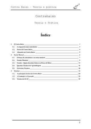 Contra Baixo – Teoria e prática
2
Contrabaixo
Teoria e Prática
Índice
1. O Contra Baixo ______________________________________________________________________ 3
1.1. A origem do nome contrabaixo _____________________________________________________ 3
1.2. Partes do Contra Baixo____________________________________________________________ 4
1.3. Afinando seu Contra-Baixo ________________________________________________________ 5
2. Teoria Musical _______________________________________________________________________ 6
2.1. O braço do contrabaixo e as notas musicais ___________________________________________ 7
2.2. Escalas Musicais _________________________________________________________________ 9
2.3. Escalas - Alguns desenhos básicos no Braço do Baixo __________________________________ 13
2.4. Questões Técnicas da Aprendizagem _______________________________________________ 16
2.5. Exércicios Técnicos ______________________________________________________________ 18
3. Técnicas ___________________________________________________________________________ 24
3.1. As principais técnicas do Contra-Baixo ______________________________________________ 24
3.2. A Condução e a Execução _________________________________________________________ 25
3.3. Técnica do SLAP________________________________________________________________ 25
 
