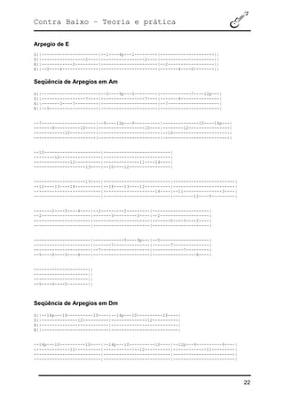 Contra Baixo – Teoria e prática
22
Arpegio de E
G||----------------------|--1----4p---1---------|---------------------||
D||-----------------2----|-----------------2----|---------------------||
A||------------2---------|----------------------|--2------------------||
E||--0----4--------------|----------------------|-------4----0--------||
Seqüência de Arpegios em Am
G||----------------------|--5----9p---5---------|------------7----12p---|
D||-----------------7----|-----------------7----|-------9---------------|
A||-------3----7---------|----------------------|--7--------------------|
E||--5-------------------|----------------------|-----------------------|
--7---------------------|--9----12p---9----------|--------------10----14p---|
-------9----------10----|------------------10----|--------12----------------|
------------10----------|------------------------|--10----------------------|
------------------------|------------------------|--------------------------|
--10----------------------|--------------------------|
--------12----------------|--------------------------|
--------------12----------|--------------11----14----|
--------------------13----|--10----12----------------|
--------------------13----|--------------------------|------------------------|
--12----13----14----------|--14----13----12----------|------------------------|
--------------------------|--------------------14----|--11---------------3----|
--------------------------|--------------------------|--------12----5---------|
-------2----5----4----|--2---------2---------|----------------------|
--2-------------------|-------3---------3----|--2-------------------|
----------------------|----------------------|-------5----3----2----|
----------------------|----------------------|----------------------|
----------------------|------------5----9p---|--5-------------------|
----------------------|-------7--------------|-------7--------------|
----------------------|--7-------------------|------------7---------|
--5----0----5----8----|----------------------|-----------------8----|
---------------------||
---------------------||
---------------------||
--5----0----5~-------||
Seqüência de Arpegios em Dm
G||--14p---10----------10----|--14p---10----------10----|
D||--------------12----------|--------------12----------|
A||--------------------------|--------------------------|
E||--------------------------|--------------------------|
--14p---10----------10----|--14p---10----------10----|--12p---9----------9----|
--------------12----------|--------------12----------|-------------11---------|
--------------------------|--------------------------|------------------------|
--------------------------|--------------------------|------------------------|
 
