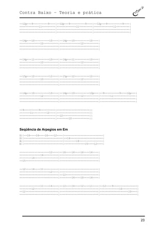Contra Baixo – Teoria e prática
23
--12p---9----------9----|--12p---9----------9----|--12p---9----------9----|
-------------11---------|-------------11---------|-------------11---------|
------------------------|------------------------|------------------------|
------------------------|------------------------|------------------------|
--14p---10----------10----|--14p---10----------10----|
--------------12----------|--------------12----------|
--------------------------|--------------------------|
--------------------------|--------------------------|
--14p---11----------10----|--14p---11----------10----|
--------------12----------|--------------12----------|
--------------------------|--------------------------|
--------------------------|--------------------------|
--15p---12----------12----|--15p---12----------12----|
--------------12----------|--------------12----------|
--------------------------|--------------------------|
--------------------------|--------------------------|
--14p---10----------10----|--14p---10----------12p---|--9----------9----12p---|
--------------12----------|--------------12----------|-------11---------------|
--------------------------|--------------------------|------------------------|
--------------------------|--------------------------|------------------------|
--9----------9----------|----------------------||
-------11---------12----|----------------------||
------------------------|--12------------------||
------------------------|--------10~-----------||
Seqüência de Arpegios em Em
G||--16----14----16----12----|--------------------------|
D||--------------------------|--14----------------------|
A||--------------------------|--------14----------------|
E||--------------------------|--------------15----12----|
--------------------12----|--16----14----16----14----|
--------------14----------|--------------------------|
--------14----------------|--------------------------|
--15----------------------|--------------------------|
--12----14----11----------|--------------------------|
--------------------12----|--------------------------|
--------------------------|--12----------------------|
--------------------------|--------14----10----14----|
--------------11----14----|--12----14----12----11----|--12----9----------------|
--------12----------------|--------------------------|-------------10----------|
--12----------------------|--------------------------|-------------------10----|
--------------------------|--------------------------|-------------------------|
 