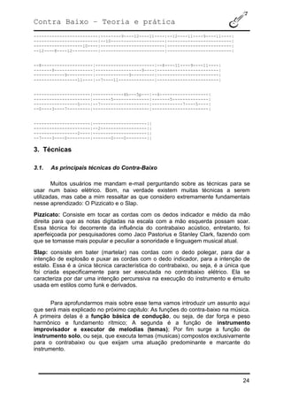 Contra Baixo – Teoria e prática
24
-------------------------|--------9----12----11----|--12----11----9----11----|
-------------------------|--10---------------------|-------------------------|
-------------------10----|-------------------------|-------------------------|
--12----8----12----------|-------------------------|-------------------------|
--8--------------------|-----------------------|--8----11----9----11----|
-------9---------------|------------------9----|------------------------|
------------9----------|-------------9---------|------------------------|
-----------------11----|--7----11--------------|------------------------|
----------------------|------------4h---5p---|--4-------------------|
----------------------|-------5--------------|-------5--------------|
-----------------5----|--7-------------------|------------7----5----|
--0----3----7---------|----------------------|----------------------|
----------------------|---------------------||
----------------------|--2------------------||
-----------------2----|---------------------||
--7----3----0---------|-------0----0--------||
3. Técnicas
3.1. As principais técnicas do Contra-Baixo
Muitos usuários me mandam e-mail perguntando sobre as técnicas para se
usar num baixo elétrico. Bom, na verdade existem muitas técnicas a serem
utilizadas, mas cabe a mim ressaltar as que considero extremamente fundamentais
nesse aprendizado: O Pizzicato e o Slap.
Pizzicato: Consiste em tocar as cordas com os dedos indicador e médio da mão
direita para que as notas digitadas na escala com a mão esquerda possam soar.
Essa técnica foi decorrente da influência do contrabaixo acústico, entretanto, foi
aperfeiçoada por pesquisadores como Jaco Pastorius e Stanley Clark, fazendo com
que se tomasse mais popular e peculiar a sonoridade e linguagem musical atual.
Slap: consiste em bater (martelar) nas cordas com o dedo polegar, para dar a
intenção de explosão e puxar as cordas com o dedo indicador, para a intenção de
estalo. Essa é a única técnica característica do contrabaixo, ou seja, é a única que
foi criada especificamente para ser executada no contrabaixo elétrico. Ela se
caracteriza por dar uma intenção percurssiva na execução do instrumento e émuito
usada em estilos como funk e derivados.
Para aprofundarmos mais sobre esse tema vamos introduzir um assunto aqui
que será mais explicado no próximo capitulo: As funções do contra-baixo na música.
A primeira delas é a função básica de condução, ou seja, de dar força e peso
harmônico e fundamento rítmico; A segunda é a função de instrumento
improvisador e executor de melodias (temas); Por fim surge a função de
instrumento solo, ou seja, que executa temas (musicas) compostos exclusivamente
para o contrabaixo ou que exijam uma atuação predominante e marcante do
instrumento.
 