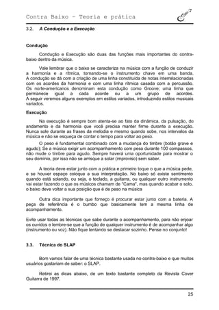 Contra Baixo – Teoria e prática
25
3.2. A Condução e a Execução
Condução
Condução e Execução são duas das funções mais importantes do contra-
baixo dentro da música.
Vale lembrar que o baixo se caracteriza na música com a função de conduzir
a harmonia e a rítmica, tornando-se o instrumento chave em uma banda.
A condução se dá com a criação de uma linha constituída de notas interrelacionadas
com os acordes da harmonia e com uma linha rítmica casada com a percussão.
Os norte-americanos denominam esta condução como Groove; uma linha que
permanece igual a cada acorde ou a um grupo de acordes.
A seguir veremos alguns exemplos em estilos variados, introduzindo estilos musicais
variados.
Execução
Na execução é sempre bom atenta-se ao fato da dinâmica, da pulsação, do
andamento e da harmonia que você precisa manter firme durante a execução.
Nunca sole durante as frases da melodia e mesmo quando sobe, nos intervalos da
música e não se esqueça de contar o tempo para voltar ao peso.
O peso é fundamental combinado com a mudança do timbre (botão grave e
agudo); Se a música exigir um acompanhamento com peso durante 100 compassos,
não mude o timbre para agudo. Sempre haverá uma oportunidade para mostrar o
seu domínio, por isso não se arrisque a solar (improviso) sem saber.
A teoria deve estar junto com a prática e primeiro toque o que a música pede,
e se houver espaço coloque a sua interpretação. No baixo só existe sentimento
quando está solando, ou seja, o teclado, a guitarra, ou qualquer outro instrumento
vai estar fazendo o que os músicos chamam de "Cama", mas quando acabar o solo,
o baixo deve voltar a sua posição que é de peso na música
Outra dica importante que forneço é procurar estar junto com a bateria. A
peça de referência é o bumbo que basicamente tem a mesma linha de
acompanhamento.
Evite usar todas as técnicas que sabe durante o acompanhamento, para não enjoar
os ouvidos e lembre-se que a função de qualquer instrumento é de acompanhar algo
(instrumento ou voz). Não fique tentando se destacar sozinho. Pense no conjunto!
3.3. Técnica do SLAP
Bom vamos falar de uma técnica bastante usada no contra-baixo e que muitos
usuários gostariam de saber: o SLAP.
Retirei as dicas abaixo, de um texto bastante completo da Revista Cover
Guitarra de 1997.
 