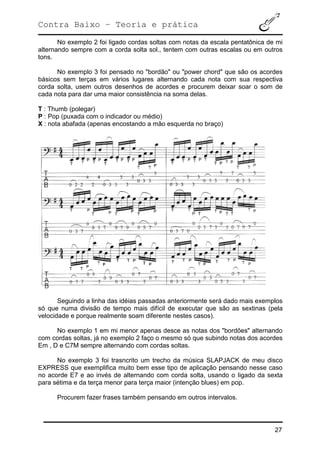 Contra Baixo – Teoria e prática
27
No exemplo 2 foi ligado cordas soltas com notas da escala pentatônica de mi
alternando sempre com a corda solta sol., tentem com outras escalas ou em outros
tons.
No exemplo 3 foi pensado no "bordão" ou "power chord" que são os acordes
básicos sem terças em vários lugares alternando cada nota com sua respectiva
corda solta, usem outros desenhos de acordes e procurem deixar soar o som de
cada nota para dar uma maior consistência na soma delas.
T : Thumb (polegar)
P : Pop (puxada com o indicador ou médio)
X : nota abafada (apenas encostando a mão esquerda no braço)
Seguindo a linha das idéias passadas anteriormente será dado mais exemplos
só que numa divisão de tempo mais difícil de executar que são as sextinas (pela
velocidade e porque realmente soam diferente nestes casos).
No exemplo 1 em mi menor apenas desce as notas dos "bordões" alternando
com cordas soltas, já no exemplo 2 faço o mesmo só que subindo notas dos acordes
Em , D e C7M sempre alternando com cordas soltas.
No exemplo 3 foi trasncrito um trecho da música SLAPJACK de meu disco
EXPRESS que exemplifica muito bem esse tipo de aplicação pensando nesse caso
no acorde E7 e ao invés de alternando com corda solta, usando o ligado da sexta
para sétima e da terça menor para terça maior (intenção blues) em pop.
Procurem fazer frases também pensando em outros intervalos.
 