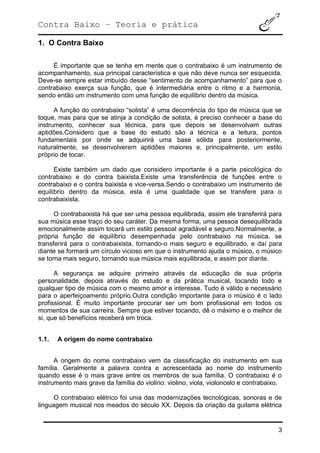 Contra Baixo – Teoria e prática
3
1. O Contra Baixo
É importante que se tenha em mente que o contrabaixo é um instrumento de
acompanhamento, sua principal característica e que não deve nunca ser esquecida.
Deve-se sempre estar imbuído desse “sentimento de acompanhamento” para que o
contrabaixo exerça sua função, que é intermediária entre o ritmo e a harmonia,
sendo então um instrumento com uma função de equilíbrio dentro da música.
A função do contrabaixo “solista” é uma decorrência do tipo de música que se
toque, mas para que se atinja a condição de solista, é preciso conhecer a base do
instrumento, conhecer sua técnica, para que depois se desenvolvam outras
aptidões.Considero que a base do estudo são a técnica e a leitura, pontos
fundamentais por onde se adquirirá uma base sólida para posteriormente,
naturalmente, se desenvolverem aptidões maiores e, principalmente, um estilo
próprio de tocar.
Existe também um dado que considero importante é a parte psicológica do
contrabaixo e do contra baixista.Existe uma transferência de funções entre o
contrabaixo e o contra baixista e vice-versa.Sendo o contrabaixo um instrumento de
equilíbrio dentro da música, esta é uma qualidade que se transfere para o
contrabaixista.
O contrabaixista há que ser uma pessoa equilibrada, assim ele transferirá para
sua música esse traço do seu caráter. Da mesma forma, uma pessoa desequilibrada
emocionalmente assim tocará um estilo pessoal agradável e seguro.Normalmente, a
própria função de equilíbrio desempenhada pelo contrabaixo na música, se
transferirá para o contrabaixista, tornando-o mais seguro e equilibrado, e daí para
diante se formará um círculo vicioso em que o instrumento ajuda o músico, o músico
se torna mais seguro, tornando sua música mais equilibrada, e assim por diante.
A segurança se adquire primeiro através da educação de sua própria
personalidade, depois através do estudo e da prática musical, tocando todo e
qualquer tipo de música com o mesmo amor e interesse. Tudo é válido e necessário
para o aperfeiçoamento próprio.Outra condição importante para o músico é o lado
profissional. É muito importante procurar ser um bom profissional em todos os
momentos de sua carreira. Sempre que estiver tocando, dê o máximo e o melhor de
si, que só benefícios receberá em troca.
1.1. A origem do nome contrabaixo
A origem do nome contrabaixo vem da classificação do instrumento em sua
família. Geralmente a palavra contra e acrescentada ao nome do instrumento
quando esse é o mais grave entre os membros de sua família. O contrabaixo é o
instrumento mais grave da família do violino: violino, viola, violoncelo e contrabaixo.
O contrabaixo elétrico foi unia das modernizações tecnológicas, sonoras e de
linguagem musical nos meados do século XX. Depois da criação da guitarra elétrica
 