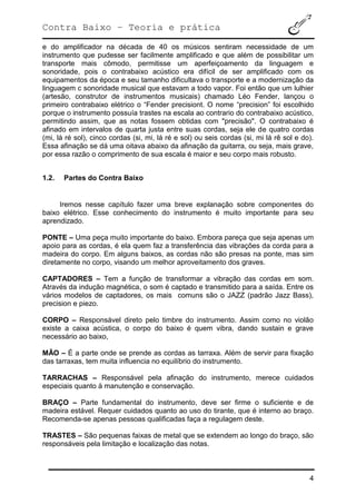 Contra Baixo – Teoria e prática
4
e do amplificador na década de 40 os músicos sentiram necessidade de um
instrumento que pudesse ser facilmente amplificado e que além de possibilitar um
transporte mais cômodo, permitisse um aperfeiçoamento da linguagem e
sonoridade, pois o contrabaixo acústico era difícil de ser amplificado com os
equipamentos da época e seu tamanho dificultava o transporte e a modernização da
linguagem c sonoridade musical que estavam a todo vapor. Foi então que um lulhier
(artesão, construtor de instrumentos musicais) chamado Léo Fender, lançou o
primeiro contrabaixo elétrico o “Fender precisiont. O nome “precision” foi escolhido
porque o instrumento possuía trastes na escala ao contrario do contrabaixo acústico,
permitindo assim, que as notas fossem obtidas com "precisão". O contrabaixo é
afinado em intervalos de quarta justa entre suas cordas, seja ele de quatro cordas
(mi, lá ré sol), cinco cordas (si, mi, lá ré e sol) ou seis cordas (si, mi lá rê sol e do).
Essa afinação se dá uma oitava abaixo da afinação da guitarra, ou seja, mais grave,
por essa razão o comprimento de sua escala é maior e seu corpo mais robusto.
1.2. Partes do Contra Baixo
Iremos nesse capítulo fazer uma breve explanação sobre componentes do
baixo elétrico. Esse conhecimento do instrumento é muito importante para seu
aprendizado.
PONTE – Uma peça muito importante do baixo. Embora pareça que seja apenas um
apoio para as cordas, é ela quem faz a transferência das vibrações da corda para a
madeira do corpo. Em alguns baixos, as cordas não são presas na ponte, mas sim
diretamente no corpo, visando um melhor aproveitamento dos graves.
CAPTADORES – Tem a função de transformar a vibração das cordas em som.
Através da indução magnética, o som é captado e transmitido para a saída. Entre os
vários modelos de captadores, os mais comuns são o JAZZ (padrão Jazz Bass),
precision e piezo.
CORPO – Responsável direto pelo timbre do instrumento. Assim como no violão
existe a caixa acústica, o corpo do baixo é quem vibra, dando sustain e grave
necessário ao baixo,
MÃO – É a parte onde se prende as cordas as tarraxa. Além de servir para fixação
das tarraxas, tem muita influencia no equilíbrio do instrumento.
TARRACHAS – Responsável pela afinação do instrumento, merece cuidados
especiais quanto à manutenção e conservação.
BRAÇO – Parte fundamental do instrumento, deve ser firme o suficiente e de
madeira estável. Requer cuidados quanto ao uso do tirante, que é interno ao braço.
Recomenda-se apenas pessoas qualificadas faça a regulagem deste.
TRASTES – São pequenas faixas de metal que se extendem ao longo do braço, são
responsáveis pela limitação e localização das notas.
 