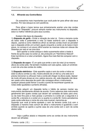 Contra Baixo – Teoria e prática
5
1.3. Afinando seu Contra-Baixo
Os acessórios mais importantes que você pode ter para afinar são seus
ouvidos. Por isso eduque-os com paciência.
Para afinar o baixo temos que primeiramente acertar uma das cordas
através do "Diapasão", procure sempre manter seu instrumento no diapasão,
esta é a melhor referência para seus ouvidos.
Existem três tipos de diapasão:
1) Diapasão de garfo - Emite a vibração da nota Lá. Como a terceira corda
do baixo solta é justamente a nota Lá basta acerta-la com o diapasão e
depois, usando-a como referência afinar as demais cordas.Você vai perceber
que o diapasão emite um Lá bem agudo enquanto a corda Lá do baixo é bem
grave, no começo é um pouco difícil acertar as mesmas notas em oitavas tão
distantes por isso aí vai uma dica:
Sem apertar a corda coloque o dedo suavemente sobre o traste à
frente da quinta casa na corda Lá, isto produzirá um "Harmônico Natural".
Este harmônico é a nota Lá também. Agora fica mais fácil de comparar com o
diapasão.
2) Diapasão de sopro - É um apito que emite o som da nota Lá na mesma
altura da corda solta. Há também modelos com seis apitos, cada um emitindo
o som de uma das cordas do violão.
3) Diapasão eletrônico - Este aparelho capta o som da corda e indica se
está na altura correta ou não, mostra através de um led ou uma seta se é
preciso tencionar ou afrouxar mais a corda até chegar na altura exata. Apesar
de muito útil para shows ao vivo, palcos escuros, etc. este diapasão não deve
ser usado como desculpa de quem não consegue afinar o instrumento,
qualquer pessoa pode treinar o ouvido a ponto de reconhecer quando as
notas estão igualadas e portanto afinadas.
Após adquirir um diapasão tenha o hábito de sempre manter seu
instrumento devidamente afinado de acordo. Como sabemos este instrumento
geralmente tem quatro cordas que devem ser contadas de baixo para cima,
ou da mais fina para a mais grossa: a primeira é a corda sol, a segunda é a
corda Ré, a terceira é a corda Lá e a quarta é a corda Mi. Como percebemos
cada corda solta leva o nome de uma nota musical, memorize-as.
Supondo que você já tenha ajustado o som da terceira corda (Lá) com o
diapasão a maneira mais comum de afinar o instrumento é igualando o som
emitido quando se aperta a quinta casa de uma corda com o som da corda
abaixo solta.
Veja o gráfico abaixo e interprete como as cordas de seu instrumento
devem ser afinadas:
Primeira corda ( G ) 0
 
