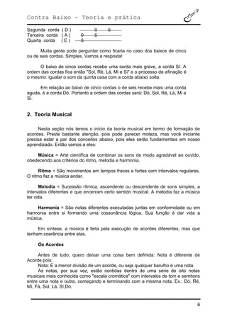 Contra Baixo – Teoria e prática
6
Segunda corda ( D ) 0 5
Terceira corda ( A ) 0 5
Quarta corda ( E ) 5
Muita gente pode perguntar como ficaria no caso dos baixos de cinco
ou de seis cordas. Simples. Vamos a resposta!
O baixo de cinco cordas recebe uma corda mais grave, a corda SI. A
ordem das cordas fica então "Sol, Ré, Lá, Mi e Si" e o processo de afinação é
o mesmo: igualar o som da quinta casa com a corda abaixo solta.
Em relação ao baixo de cinco cordas o de seis recebe mais uma corda
aguda, é a corda Dó. Portanto a ordem das cordas será: Dó, Sol, Ré, Lá, Mi e
Si.
2. Teoria Musical
Nesta seção nós temos o início da teoria musical em termo de formação de
acordes. Preste bastante atenção, pois pode parecer moleza, mas você iniciante
precisa estar a par dos conceitos abaixo, pois eles serão fundamentais em nosso
aprendizado. Então vamos a eles:
Música = Arte científica de combinar os sons de modo agradável ao ouvido,
obedecendo aos critérios do ritmo, melodia e harmonia.
Ritmo = São movimentos em tempos fracos e fortes com intervalos regulares.
O ritmo faz a música andar.
Melodia = Sucessão rítmica, ascendente ou descendente de sons simples, a
intervalos diferentes e que encerram certo sentido musical. A melodia faz a música
ter vida.
Harmonia = São notas diferentes executadas juntas em conformidade ou em
harmonia entre si formando uma cossonância lógica. Sua função é dar vida a
música.
Em síntese, a música é feita pela execução de acordes diferentes, mas que
tenham coerência entre elas.
Os Acordes
Antes de tudo, quero deixar uma coisa bem definida: Nota é diferente de
Acorde pois:
Nota: É a menor divisão de um acorde, ou seja qualquer barulho é uma nota.
As notas, por sua vez, estão contidas dentro de uma série de oito notas
musicais mais conhecida como "escala cromática" com intervalos de tom e semitons
entre uma nota e outra, começando e terminando com a mesma nota, Ex.: Dó, Ré,
Mí, Fá, Sol, Lá, Sí,Dó.
 