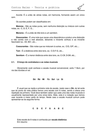 Contra Baixo – Teoria e prática
7
Acorde: É a união de várias notas, em harmonia, formando assim um único
som.
Os acordes podem ser classificados em:
Maiores - São as notas puras, sem nenhuma distorção ou mistura com outras
notas, ex.: C, D, E, F, G...
Menores - É a união de três tons e um semitom.
Dissonantes - É uma nota que causa uma dissonância e produz uma distorção
e não condiz com o real absoluto, deixando o iniciante confuso e ao iniciante
fascinado! ex.: A4, B5+, etc...
Cossonantes - São notas que se misturam à outras, ex.: C/G, G/F, etc....
Tom - É a distância entre dois tons, ex.: C-D,F-G, etc...
Semitom - É a menor distância entre dois tons, ex.:C-C#, D-D#, etc...
2.1. O braço do contrabaixo e as notas musicais
Obviamente você conhece a escala musical convencional, certo ? Bom, por
via das dúvidas aí vai:
Dó Ré Mi Fá Sol Lá Si
É usual que se repita a primeira nota da escala, neste caso o Dó, de tal sorte
que do ponto de vista prático temos uma escala com 8 notas, sendo a oitava uma
repetição da primeira. Você deve também saber que cada uma das notas musicais é
usualmente representada por uma única letra. Aliás, esta é a notação que iremos
usar durante a maior parte do tempo. Neste caso a escala musical comum pode
apresentar-se da seguinte forma:
C D E F G A B C
Esta escala de 8 notas é conhecida por escala diatônica.
Em resumo:
 