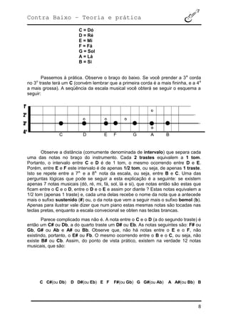 Contra Baixo – Teoria e prática
8
C = Dó
D = Ré
E = Mi
F = Fá
G = Sol
A = Lá
B = Si
Passemos à prática. Observe o braço do baixo. Se você prender a 3a
corda
no 3o
traste terá um C (convém lembrar que a primeira corda é a mais fininha, e a 4a
a mais grossa). A seqüência da escala musical você obterá se seguir o esquema a
seguir:
Observe a distância (comumente denominada de intervalo) que separa cada
uma das notas no braço do instrumento. Cada 2 trastes equivalem a 1 tom.
Portanto, o intervalo entre C e D é de 1 tom, o mesmo ocorrendo entre D e E.
Porém, entre E e F este intervalo é de apenas 1/2 tom, ou seja, de apenas 1 traste.
Isto se repete entre a 7a.
e a 8a.
nota da escala, ou seja, entre B e C. Uma das
perguntas lógicas que pode se seguir a esta explicação é a seguinte: se existem
apenas 7 notas musicais (dó, ré, mi, fá, sol, lá e si), que notas então são estas que
ficam entre o C e o D, entre o D e o E e assim por diante ? Estas notas equivalem a
1/2 tom (apenas 1 traste) e, cada uma delas recebe o nome da nota que a antecede
mais o sufixo sustenido (#) ou, o da nota que vem a seguir mais o sufixo bemol (b).
Apenas para ilustrar vale dizer que num piano estas mesmas notas são tocadas nas
teclas pretas, enquanto a escala convecional se obten nas teclas brancas.
Parece complicado mas não é. A nota entre o C e o D (a do segundo traste) é
então um C# ou Db, a do quarto traste um D# ou Eb. As notas seguintes são: F# ou
Gb, G# ou Ab e A# ou Bb. Observe que, não há notas entre o E e o F, não
existindo, portanto, o E# ou Fb. O mesmo ocorrendo entre o B e o C, ou seja, não
existe B# ou Cb. Assim, do ponto de vista prático, existem na verdade 12 notas
musicais, que são:
C C#(ou Db) D D#(ou Eb) E F F#(ou Gb) G G#(ou Ab) A A#(ou Bb) B
 