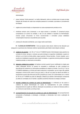 Prof. Cláudio José

         Administração.


    ü    possui natureza “intuitu personae”, ou melhor delineando, todos os contratos para os quais se exige
         licitação são firmados em razão das condições pessoais do contratado, aprovadas no procedimento
         de licitação.


    ü    exigência de prévia licitação, só dispensável nos casos expressamente previstos em lei.


    ü    reveste-se sempre como consensual, e em regra oneroso e comutativo. É consensual porque
         consubstancia um acordo de vontades, e não um ato unilateral e impositivo da Administração;
         oneroso    porque   remunerado na forma convencionada            e comutativo     porque   estabelece
         compensações recíprocas e equivalentes para as partes.


    ü    presença de cláusulas exorbitantes, que a seguir serão examinadas.


         IV - CLÁUSULAS EXORBITANTES - Como já exposto neste estudo, tratam-se das cláusulas que
asseguram a supremacia dos interesses coletivos representados pelo Estado nesta relação contratual.


    a)   exigência de garantia: o art. 56, § 1º da Lei nº 8.666/93 faculta à Administração exigir garantia nos
         contratos de obras, serviços e compras que pode abranger as seguintes modalidades: caução em
         dinheiro ou em título da dívida pública, seguro garantia e fiança bancária,. Cumpre ressaltar, que a
         escolha da modalidade de garantia cabe à parte contratada, e a garantia somente poderá ser exigida
         mediante previsão no instrumento convocatório.


    b)   alteração unilateral do contrato: tal hipótese ocorrerá quando houver modificação do objeto para
         melhor adequação técnica, ou quando for necessária a modificação do valor contratual em
         decorrências de acréscimos ou diminuições quantitativas do objeto do contrato. O art. 65, § 1º da Lei
         nº 8.666/93 estabeleceu um limite para estes acréscimos e supressões, que em regra não poderão
         ultrapassar o limite de 25% (vinte e cinco por cento), a não ser nos casos de reforma de edifício ou
         equipamento quando este limite será de 50% (cinqüenta por cento). Em conformidade com o mesmo
         art. 65 da Lei nº 8.666/93 ao poder de alteração unilateral que assiste à Administração corresponde
         ao direito do contratado de ver mantido o equilíbrio econômico financeiro da relação contratual.


    c)   rescisão unilateral do contrato por parte da Administração: é a efetivada por ato próprio e
         unilateral da própria Administração em razões de inadimplemento da parte contratada;
         desaparecimento do sujeito (ex: falência, dissolução da sociedade); por razões de interesse público e
         por motivos de caso fortuito ou de força maior.


    d)   acompanhamento da execução do contrato por parte da Administração: tal acompanhamento
         compreende a fiscalização, a orientação, a interdição, a intervenção, bem como a aplicação de
         penalidades.

                                                                                                            2

                         www.estudodeadministrativo.com.br
 