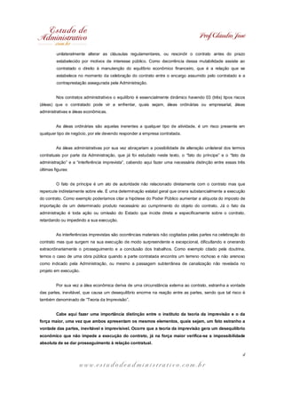 Prof. Cláudio José

         unilateralmente alterar as cláusulas regulamentares, ou rescindir o contrato antes do prazo
         estabelecido por motivos de interesse público. Como decorrência dessa mutabilidade assiste ao
         contratado o direito à manutenção do equilíbrio econômico financeiro, que é a relação que se
         estabelece no momento da celebração do contrato entre o encargo assumido pelo contratado e a
         contraprestação assegurada pela Administração.


         Nos contratos administrativos o equilíbrio é essencialmente dinâmico havendo 03 (três) tipos riscos
(áleas) que o contratado pode vir a enfrentar, quais sejam, áleas ordinárias ou empresarial, áleas
administrativas e áleas econômicas.


         As áleas ordinárias são aquelas inerentes a qualquer tipo de atividade, é um risco presente em
qualquer tipo de negócio, por ele devendo responder a empresa contratada.


         As áleas administrativas por sua vez abraçariam a possibilidade de alteração unilateral dos termos
contratuais por parte da Administração, que já foi estudado neste texto, o “fato do príncipe” e o “fato da
administração” e a “interferência imprevista”, cabendo aqui fazer uma necessária distinção entre essas três
últimas figuras:


         O fato de príncipe é um ato de autoridade não relacionado diretamente com o contrato mas que
repercute indiretamente sobre ele. É uma determinação estatal geral que onera substancialmente a execução
do contrato. Como exemplo poderíamos citar a hipótese do Poder Público aumentar a alíquota do imposto de
importação de um determinado produto necessário ao cumprimento do objeto do contrato. Já o fato da
administração é toda ação ou omissão do Estado que incide direta e especificamente sobre o contrato,
retardando ou impedindo a sua execução.


         As interferências imprevistas são ocorrências materiais não cogitadas pelas partes na celebração do
contrato mas que surgem na sua execução de modo surpreendente e excepcional, dificultando e onerando
extraordinariamente o prosseguimento e a conclusão dos trabalhos. Como exemplo citado pela doutrina,
temos o caso de uma obra pública quando a parte contratada encontra um terreno rochoso e não arenoso
como indicado pela Administração, ou mesmo a passagem subterrânea de canalização não revelada no
projeto em execução.


         Por sua vez a álea econômica deriva de uma circunstância externa ao contrato, estranha a vontade
das partes, inevitável, que causa um desequilíbrio enorme na reação entre as partes, sendo que tal risco é
também denominado de “Teoria da Imprevisão”.


         Cabe aqui fazer uma importância distinção entre o instituto da teoria da imprevisão e o da
força maior, uma vez que ambos apresentam os mesmos elementos, quais sejam, um fato estranho a
vontade das partes, inevitável e imprevisível. Ocorre que a teoria da imprevisão gera um desequilíbrio
econômico que não impede a execução do contrato, já na força maior verifica-se a impossibilidade
absoluta de se dar prosseguimento à relação contratual.

                                                                                                          4

                     www.estudodeadministrativo.com.br
 