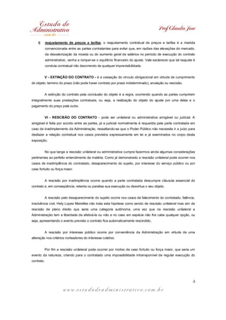 Prof. Cláudio José

    i)      reajustamento de preços e tarifas: o reajustamento contratual de preços e tarifas é a medida
            convencionada entre as partes contratantes para evitar que, em razões das elevações do mercado,
            da desvalorização da moeda ou do aumento geral de salários no período de execução do contrato
            administrativo, venha a romper-se o equilíbrio financeiro do ajuste. Vale esclarecer que tal reajuste é
            conduta contratual não decorrendo de qualquer imprevisibilidade.


            V - EXTINÇÃO DO CONTRATO - é a cessação do vínculo obrigacional em virtude de cumprimento
do objeto; termino do prazo (não pode haver contrato por prazo indeterminado), anulação ou rescisão.


            A extinção do contrato pela conclusão do objeto é a regra, ocorrendo quando as partes cumprirem
integralmente suas prestações contratuais, ou seja, a realização do objeto do ajuste por uma delas e o
pagamento do preço pela outra.


            VI - RESCISÃO DO CONTRATO - pode ser unilateral ou administrativa amigável ou judicial. A
amigável é feita por acordo entre as partes, já a judicial normalmente é requerida pela parte contratada em
caso de inadimplemento da Administração, ressaltando-se que o Poder Público não necessita ir a juízo para
desfazer a relação contratual nos casos previstos expressamente em lei e já examinados no corpo desta
exposição.


            No que tange a rescisão unilateral ou administrativa cumpre fazermos ainda algumas considerações
pertinentes ao perfeito entendimento da matéria. Como já demonstrado a rescisão unilateral pode ocorrer nos
casos de inadimplência do contratado, desaparecimento do sujeito, por interesse do serviço público ou por
caso fortuito ou força maior.


            A rescisão por inadimplência ocorre quando a parte contratada descumpre cláusula essencial do
contrato e, em conseqüência, retarda ou paralisa sua execução ou desvirtua o seu objeto.


            A rescisão pelo desaparecimento do sujeito ocorre nos casos de falecimento do contratado, falência,
insolvência civil. Hely Lopes Meirelles não trata esta hipótese como sendo de rescisão unilateral mas sim de
rescisão de pleno direito que seria uma categoria autônoma, uma vez que na rescisão unilateral a
Administração tem a liberdade de efetivá-la ou não e no caso em espécie não lhe cabe qualquer opção, ou
seja, apresentando o evento previsto o contrato fica automaticamente rescindido.


            A rescisão por interesse público ocorre por conveniência da Administração em virtude de uma
alteração nos critérios norteadores do interesse coletivo.


            Por fim a rescisão unilateral pode ocorrer por motivo de caso fortuito ou força maior, que seria um
evento da natureza, criando para o contratado uma impossibilidade intransponível de regular execução do
contrato.




                                                                                                                 5

                        www.estudodeadministrativo.com.br
 