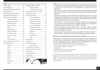 Índice:
27
- O corel Draw, como foi possível perceber, não é uma ferramenta tão complexa e
na verdade uma ferramenta com muitos detalhes, mas nada além de uma
ferramenta.
- Não deixe pra pensar no seu trabalho em frente a tela do computador. Sempre
faça um rabisco à mão, monte a peça dentro da sua mente e utilize o corel para
executá-la.
- Cuidado com os efeitos, eles são divertidos e impressionam no início, mas sua
utilização em demasia pode, primeiro acarretar vários problemas de impressão
e desempenho do trabalho. E se não souber combiná-los você corre o risco de
dar um aspecto muito amador ao seu trabalho.
- Cuidado com o uso indiscriminado de imagens e fontes. Nem todas são de
graça. Apesar de você encontrar várias imagens e fontes por aí você pode ter
um péssima surpresa de um banco de imagens ou de fontes.
Consuma informação. Design gráfico, não é um dom. Observe sempre
atentamente peças gráficas, fique de olho nas tendências para acompanhar o
que é ou não usado no mercado.
- Você ainda pode encontrar informação e ajuda sobre o Corel Draw no Menu >
Ajuda. Tutoriais, suporte técnico e em sites oferecidos pelo próprio programa.
Dicas:
Encontramos no mercado uma infinidade de máquinas à nossa disposição de
consumo. Fazer o investimento em um equipamento adequado é essencial para o
seu bom desempenho pessoal. Segundo A Corel Coorporation os recursos
mínimos para a instalação do Corel Draw no Windows são:
- Windows® 98, Windows Me, Windows 2000 or Windows XP
- Pentium® II, 200 MHz ou superior
- 64 MB RAM
- 200 MB de espaço físico em disco rígido
- 1024 x 768 em resolução de tela
O Corel Draw é um programa de interface gráfica avançada, que como qualquer
programa do gênero, lida diretamente com os recursos da memória ram (MB
RAM) e do processador, portanto, para que você consiga um bom desempenho
estes são os principais hardwares que devem estar atualizados e em bom
funcionamento.
Recursos aconselháveis para se executar o software:
Desenho digital.......................................03
Terminologia básica.................................03
Reconhecimento da área de trabalho..........03
Tela do Corel Draw ..................................04
Barra de Ferramentas do Corel Draw ..........05
Organização e layout da página .................06
Objetos simples no Corel Draw ..................06
- Selecionando objetos...................06
- Rodar e inclinar objetos................06
- Deletando objetos .......................06
- Mover e multiplicar .....................07
- Repetir......................................07
- Organizar objetos........................07
- Agrupar e desagrupar ..................08
- Converter em curvas....................08
- Combinar e separar .....................08
- Clonar.......................................09
- Alinhar e distribuir.......................09
Uso simultâneo do teclado e mouse............09
Menu de ferramentas...............................10
- Arquivos....................................10
- Editar........................................10
- Exibir........................................10
- Layout ......................................11
- Organizar ..................................11
- Efeitos ......................................12
- Bitmaps ....................................12
- Textos .......................................13
- Ferramentas ..............................13
- Janelas .....................................13
Desenhando objetos complexos ................14
- Modelando objetos......................15
- Intercessão, soldar e aparar ..........16
Bordas e preenchimento dos objetos ..........17
Trabalhando com texto ............................18
Ferramentas avançadas ...........................19
- Ferramenta de Mistura.................19
- Ferramenta de Contorno...............19
- Ferramenta de Distorção ..............20
- Ferramenta de Envelope...............20
- Ferramenta de Extrusão ...............20
- Ferramenta de Sombra.................20
- Ferramenta de Transparênci..........21
- Perspectiva................................21
- Power Clip .................................21
- Mídia Artística............................22
- Lentes ......................................22
Réguas e grade .......................................23
linhas guias............................................23
Inserindo uma imagem ............................23
- Exemplo scanner ........................24
Cores no vídeo e na impressora..................25
Extraindo o resultado do trabalho...............26
Algumas dicas........................................27
Recursos de hardware .............................27
Teclas de atalho ......................................28
Contatos e dúvidas ..................................28
divirta-se
 