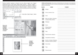 10 Barra de Ferramentas: Disponibiliza as ferramentas para construção e manipulação dos
objetos no Corel Draw. Dominar e conhecer as ferramentas e suas funções é o que possibilita
produzir no Corel Draw.
24 5
Seleção
Forma, borracha, faca
Zoom
Mão livre, Bezier, Dimensão,
Conexão, Mídia artística
Retângulo
Elipse
PolígonoEspiral
Papel gráfico
Texto
Preenchimento interativo
Transparência interativa
Sombra, Envelope, Distorção,
Extrusão, Contorno, Mistura
Traço
Preenchimento
NOME FUNÇÃO
BOTÃO
Conta Gotas
Pode-se também scanear ou buscar de uma câmara digital uma imagem
diretamente para o Corel Draw. Acesse: Menu Arquivo > Adquirir imagem >
Selecionar origem (onde você indica de qual hardware será extraída a imagem) e
posteriormente acesse: Menu Arquivo > Adquirir imagem > Adquirir. A imagem,
após o tempo de compilação necessário é transmitida para dentro do Corel Draw.
Acesse: Menu> Adquirir imagem > Adquirir
Abre-se uma
janela para
configuração
do scanner.
Essa janela
varia conforme
o fabricante
do scanner.
A imagem é
carregada
para dentro
do Corel Draw
e está livre
para ser
utilizada.
 