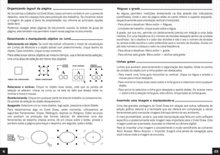 6 23
Ao iniciarmos o trabalho no Corel Draw, nosso primeiro contato é com a janela de
desenho, nela há o espaço livre para produção dos trabalhos. Se clicarmos sobre
a imagem do papel a barra de propriedades nos informa as principais opções
deste item.
Podemos navegar pelas páginas do documento usando os botões de guias de
página, eles também nos permitem inserir novas páginas no documento.
Organizando layout da página:
Selecionando um objeto: Se você não estiver utilizando o modo de visualização
em Linhas de Moldura e o objeto estiver com preenchimento, clique dentro do
objeto. Caso contrário, clique no seu contorno.
Para selecionar vários objetos ao mesmo tempo: use a ferramenta seleção,
crie uma área de seleção em torno dos objetos
Desenhando e manipulando objetos no corel:
objeto selecionado
objeto não selecionado
cursor
mouse área seleção objetos
selecionados
Rotacionar e inclinar: Clique no objeto duas vezes, note que os pontos de
seleção se alteram. clique na curva ou na seta do lado que deseja rodar ou
inclinar e mova o mouse.
Deselecionando: Clique em qualquer parte da área de trabalho ou pressione esc.
Os pontos de seleção do objeto desaparecem.
Apagando: Selecione um ou mais objetos, logo após, pressione a tecla Delete.
Para desenharmos algo no Corel Draw, neste momento, utilizaremos as
seguintes Ferramentas: Elipse, Retângulo, Aspirail ou Polígono. Estes recursos
nos auxiliam na produção das formas básicas. Ao selecionar uma das
ferramentas de desenho citadas acima, dê um clique sobre o botão, arraste o
ponteiro sobre a página para traçar o desenho, em seguida, solte o botão.
As réguas permitem medições diretamente na tela através dos indicadores
pontilhados. Onde o zero da página estão no canto inferior e superior esquerdo,
respectivamente para orientação vertical e horizontal.
- Para ativar e desativar: Menu exibir > Réguas.
- Unidades de trabalho: clique duplo sobre a régua
A grade, por sua vez, permite um deslocamento preciso em relação a uma dada
medida. Em uma freqüência (é o número de divisões desejado dentro da unidade
escolhida). Se o objetivo é o valor das divisões e não o seu o número de divisões
ou ambos então escolha o valor pretendido para o número de divisões; divida um
pôr este número e coloque o valor na caixa freqüência.
- Para ativar e desativar: Menu exibir > grade.
- Para alinhar pela grade: Menu exibir > alinhar pela grade
Réguas e grade:
Linhas guias:
Linhas que auxiliam posicionamento e organização dos objetos. Onde os pontos
de contato do objeto com a linha podem ser destacados.
- Para inserir uma linha guia horizontal ou vertical: clique na régua e arraste o
mouse para o local desejado.
- Para incliná-la clique duas vezes sobre a linha guia e a rotacione como qualquer
objeto.
- Para excluí-la seleciona a linha guia desejada e aperte delete. Ou acesse menu
> exibir e tire a seleção linha guia, este último, limpa todas as linhas guias.
Uma das grandes vantagens do Corel Draw em relação aos outros softwares de
edição gráfica vetorial é a facilidade que ele oferece em comparação a várias
ferramentas para manipular imagens bitmaps dentro de seu ambiente.
O mais aconselhável, ainda é, que esta manipulação seja feita em outro software
específico e posteriormente esta imagem seja importada para o Corel Draw. Esta
imagem pode ser scanneada, buscada na Internet ou câmara digital.
Para se importar uma imagem o procedimento é muito semelhante ao comando
Abrir. Acesse: Menu Arquivo > Importar. Surgirá uma janela de navegação para
você indicar onde a imagem se encontra.
Inserindo uma imagem e manipulando-a:
 