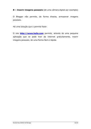 B – Inserir imagens pessoais (de uma câmara digital por exemplo)
imagens
so
Há uma solução que o permi
O Blogger não permite, de forma directa, armazenar
pes ais.
te fazer.
O site http://www.hello.com permite, através de uma pequena
plica nserir
agens pessoais, de um
a ção que se pode tirar da Internet gratuitamente, i
im a forma fácil e rápida.
Escola Secundária de Bocage 10/10
 