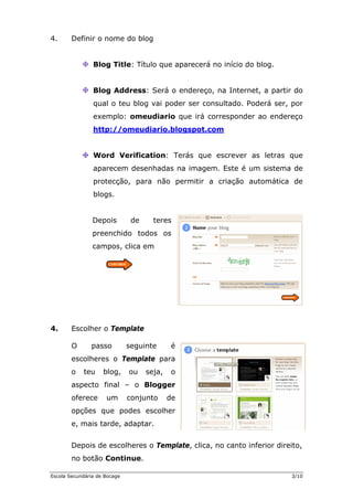 4. Definir o nome do blog
Blog Title: Título que aparecerá no início do blog.
Blog Address: Será o endereço, na In
qual o teu blog vai poder ser consultado. Poderá ser, por
exemplo: omeudiario que irá corresp
http://omeudiario.blogspot.com
ternet, a partir do
onder ao endereço
Word Verification: Terás que escr
aparecem desenhadas na imagem. Este é um s
ever as letras que
istema de
itir a criação automática de
blogs.
chido todos os
4. Esc
O passo seguinte é
s o Template para
o teu blog, ou seja, o
aspecto f
oferece um conj
opções q e podes escolher
Depois de escolheres o Template, clica, no canto inferior direito,
no botão Continue.
protecção, para não perm
Depois de teres
preen
campos, clica em
olher o Template
escolhere
inal – o Blogger
unto de
u
e, mais tarde, adaptar.
Escola Secundária de Bocage 3/10
 