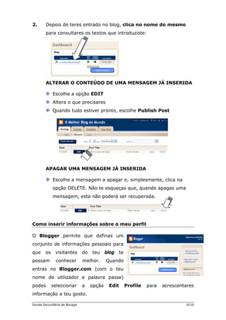 2. Depois de teres entrado no blog, clica no nome do mesmo
para consultares os textos que introduziste:
ALTERAR O CONTEÚDO DE UMA MENSAGEM JÁ INSERIDA
Escolhe a opção EDIT
Altera o que precisares
Quando tudo estiver pronto, escolhe Publish Post
APAGAR UMA MENSAGEM JÁ INSERIDA
Escolhe a mensagem a apagar e, simplesmente, clica na
opção DELETE. Não te esqueças que, quando apagas uma
mensagem, esta não poderá ser recuperada.
Como inserir informações sobre o meu perfil
O permite que definas um
soais para
blog te
ndo
Blogger
conjunto de informações pes
que os visitantes do teu
possam conhecer melhor. Qua
entras no
nome de
podes s ares
Blogger.com (com o teu
utilizador e palavra passe)
eleccionar a opção Edit Profile para acrescent
informação a teu gosto.
Escola Secundária de Bocage 6/10
 