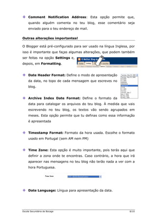 Comment Notification Address: Esta opção permite que,
quando alguém comenta no teu blog, esse comentário seja
enviado para o teu endereço de mail.
Outras alterações importantes!
O Blogger está pré-configurado para ser usado na língua Inglesa, por
isso é importante que faças algumas alterações, que podem também
ser feitas na opção Settings e,
depois, em Formatting.
Date Header Format: Define o modo de apresentação
noda data, no topo de cada mensagem que escreves
blog.
Archive Index Date Format:
data para cataloga
Define o formato da
r os arquivos do teu blog. À medida que vais
escrevendo no teu blog, os textos vão sendo agrupados em
meses. Esta opção permite que tu definas como essa informação
é apresentada
Timestamp Format: Formato da hora usada. Escolhe o formato
usado em Portugal (sem AM nem PM)
Time Zone: Esta opção é muito
definir a zona onde te encontras.
aparecer nas mensagens no t
hora Portug
importante, pois terás aqui que
Caso contrário, a hora que irá
eu blog não terão nada a ver com a
uesa.
Date Language: Língua para apresentação da data.
Escola Secundária de Bocage 8/10
 