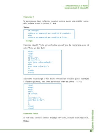 CadernosdeInformática
101
CURSO DE INTRODUÇÃO AO WEBSITE
Secretaria de Estado de Educação MG
O comando If
Se queremos que algum código seja executado somente quando uma condição é verda-
deira ou falsa, usamos o comando if....else.
Sintaxe
if (condição)
codigo a ser executado se a condição é verdadeira;
else
codigo a ser executado se a condição é falsa;
Exemplo
O exemplo irá exibir "Tenha um bom final de semana!" se o dia é sexta feira, senão irá
exibir "Tenha um bom dia!":
<html>
<body>
<?php
$d=date("D");
if ($d=="Fri")
echo "Have a nice weekend!";
else
echo "Have a nice day!";
?>
</body>
</html>
Assim como no JavaScript, se mais de uma linha deve ser executada quando a condição
é verdadeira (ou falsa), estas linhas devem estar dentro das chaves “{” e “}”:
<html>
<body>
<?php
$x=10;
if ($x==10)
{
echo "Ola<br>";
echo "Bom dia<br>";
}
?>
</body>
</html>
O comando Switch
Se você deseja selecionar um bloco de código entre vários, deve usar o comando Switch.
Sintaxe
 