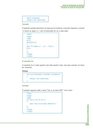 CadernosdeInformática
103
CURSO DE INTRODUÇÃO AO WEBSITE
Secretaria de Estado de Educação MG
while (condição)
código a ser executado;
Exemplo
O seguinte exemplo demonstra um loop que irá continuar a executar enquanto a variavel
i é menor ou igual a 5. i será incrementado em um a cada volta:
<html>
<body>
<?php
$i=1;
while($i<=5)
{
echo "O numero e " . $i . "<br>";
$i++;
}
?>
</body>
</html>
O comando For
O comando For é usado quando você sabe quantas vezes você quer executar um bloco
de comandos.
Sintaxe
for (initialização; condição; incremento)
{
código a ser executado;
}
Exemplo
O exemplo seguinte exibe o texto "Isto é um texto PHP!" cinco vezes:
<html>
<body>
<?php
for ($i=1; $i<=5; $i++)
{
echo "Isto é um texto PHP!<br>";
}
?>
</body>
</html>
 
