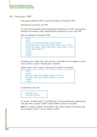 CURSO DE INTRODUÇÃO AO WEBSITE
Secretaria de Estado de Educação MG
104
CadernosdeInformática
9.9 - FORMULARIOS E PHP
Uma grande utilidade do PHP é como ele manipula os formulários HTML.
Manipulando formulários com PHP
O a coisa mais importante quando manipulamos formulários com o PHP, é que qualquer
elemento do formulário estará automaticamente disponível no nosso script PHP.
Veja este exemplo de formulário HTML:
<html>
<body>
<form action="benvindo.php" method="POST">
Digite seu nome: <input type="text" name="nome" /><br>
Digite sua idade: <input type="text" name="idade" /><br>
<input type="submit" />
</form>
</body>
</html>
O exemplo acima contém duas caixas de texto e um botão de envio. Quando o usuário
clica no botão, o arquivo “welcome.php” é chamado.
Vejamos agora como o arquivo “welcome.php” manipula o formulário:
<html>
<body>
Benvindo <?php echo $_POST["nome"]; ?>.<br />
Voce tem <?php echo $_POST["idade"]; ?> anos!
</body>
</html>
A saída deste script será:
Benvindo Joao.
Voce tem 28 anos!
As variaveis “$_POST["name"]” e “$_POST["age"]” são automáticamente atribuidas para
você pelo PHP. A variavel “$_POST” contém TODOS os dados do formulário.
Nota: Se o atributo “method” do formulário é GET, então os dados do formulário esta-
rão na variável “$_GET” e não na variavel “$_POST”.
 
