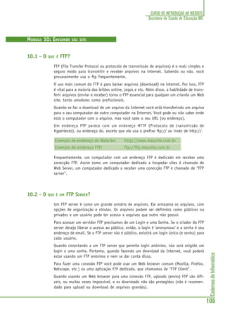 CadernosdeInformática
105
CURSO DE INTRODUÇÃO AO WEBSITE
Secretaria de Estado de Educação MG
MODULO 10: ENVIANDO SEU SITE
10.1 - O QUE É FTP?
FTP (File Transfer Protocol ou protocolo de transmissão de arquivos) é o mais simples e
seguro modo para transmitir e receber arquivos na internet. Sabendo ou não, você
provavelmente usa o ftp frequentemente.
O uso mais comum do FTP é para baixar arquivos (download) na internet. Por isso, FTP
é vital para a maioria dos leilões online, jogos e etc. Além disso, a habilidade de trans-
ferir arquivos (enviar e receber) torna o FTP essencial para qualquer um criando um Web
site, tanto amadores como profissionais.
Quando se faz o download de um arquivo da Internet você está transferindo um arquivo
para o seu computador de outro computador na Internet. Você pode ou não saber onde
está o computador com o arquivo, mas você sabe o seu URL (ou endereço).
Um endereço FTP parece com um endereço HTTP (Protocolo de transmissão de
Hypertexto), ou endereço do, exceto que ele usa o prefixo ftp:// ao invéz de http://.
Exemplo de endereço de Website: http://www.meusite.com.br
Exemplo de endereço FTP: ftp://ftp.meusite.com.br
Frequentemente, um computador com um endereço FTP é dedicado em receber uma
conecção FTP. Assim como um computador dedicado a hospedar sites é chamado de
Web Server, um computador dedicado a receber uma conecção FTP é chamado de “FTP
server”.
10.2 - O QUE É UM FTP SERVER?
Um FTP server é como um grande armário de arquivos. Ele armazena os arquivos, com
opções de organização e rótulos. Os arquivos podem ser definidos como públicos ou
privados e um usuário pode ter acesso a arquivos que outro não possui.
Para acessar um servidor FTP precisamos de um Login e uma Senha. Se o criador do FTP
server deseja liberar o acesso ao público, então, o login é 'anonymous' e a senha é seu
endereço de email. Se o FTP server não é público, existirá um login único (e senha) para
cada usuário.
Quando conectando a um FTP server que permite login anônimo, não será exigido um
login e uma senha. Portanto, quando fazendo um download da Internet, você poderá
estar usando um FTP anônimo e nem se dar conta disso.
Para fazer uma conexão FTP você pode usar um Web browser comum (Mozilla, Firefox,
Netscape, etc.) ou uma aplicação FTP dedicada, que chamamos de “FTP Client”.
Quando usando um Web browser para uma conexão FTP, uploads (envio) FTP são difí-
ceis, ou muitas vezes impossível, e os downloads não são protegidos (não é recomen-
dado para upload ou download de arquivos grandes).
 