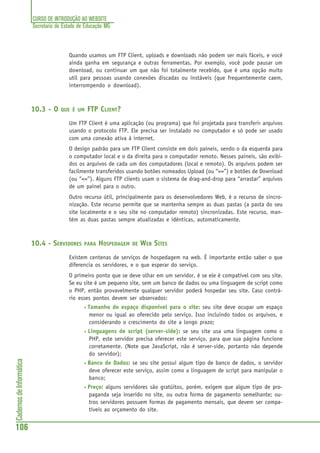 CURSO DE INTRODUÇÃO AO WEBSITE
Secretaria de Estado de Educação MG
106
CadernosdeInformática
Quando usamos um FTP Client, uploads e downloads não podem ser mais fáceis, e você
ainda ganha em segurança e outras ferramentas. Por exemplo, você pode pausar um
download, ou continuar um que não foi totalmente recebido, que é uma opção muito
util para pessoas usando conexões discadas ou instáveis (que frequentemente caem,
interrompendo o download).
10.3 - O QUE É UM FTP CLIENT?
Um FTP Client é uma aplicação (ou programa) que foi projetada para transferir arquivos
usando o protocolo FTP. Ele precisa ser instalado no computador e só pode ser usado
com uma conexão ativa à internet.
O design padrão para um FTP Client consiste em dois paineis, sendo o da esquerda para
o computador local e o da direita para o computador remoto. Nesses paineis, são exibi-
dos os arquivos de cada um dos computadores (local e remoto). Os arquivos podem ser
facilmente transferidos usando botões nomeados Upload (ou “>>”) e botões de Download
(ou “<<”). Alguns FTP clients usam o sistema de drag-and-drop para “arrastar” arquivos
de um painel para o outro.
Outro recurso útil, principalmente para os desenvolvedores Web, é o recurso de sincro-
nização. Este recurso permite que se mantenha sempre as duas pastas (a pasta do seu
site localmente e o seu site no computador remoto) sincronizadas. Este recurso, man-
tém as duas pastas sempre atualizadas e idênticas, automaticamente.
10.4 - SERVIDORES PARA HOSPEDAGEM DE WEB SITES
Existem centenas de serviços de hospedagem na web. É importante então saber o que
diferencia os servidores, e o que esperar do serviço.
O primeiro ponto que se deve olhar em um servidor, é se ele é compatível com seu site.
Se eu site é um pequeno site, sem um banco de dados ou uma linguagem de script como
o PHP, então provavelmente qualquer servidor poderá hospedar seu site. Caso contrá-
rio esses pontos devem ser observados:
• Tamanho do espaço disponível para o site: seu site deve ocupar um espaço
menor ou igual ao oferecido pelo serviço. Isso incluindo todos os arquivos, e
considerando o crescimento do site a longo prazo;
• Linguagens de script (server-side): se seu site usa uma linguagem como o
PHP, este servidor precisa oferecer este serviço, para que sua página funcione
corretamente. (Note que JavaScript, não é server-side, portanto não depende
do servidor);
• Banco de Dados: se seu site possui algum tipo de banco de dados, o servidor
deve oferecer este serviço, assim como a linguagem de script para manipular o
banco;
• Preço: alguns servidores são gratúitos, porém, exigem que algum tipo de pro-
paganda seja inserido no site, ou outra forma de pagamento semelhante; ou-
tros servidores possuem formas de pagamento mensais, que devem ser compa-
tíveis ao orçamento do site.
 