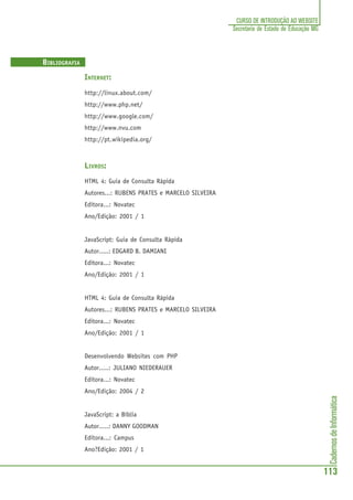 CadernosdeInformática
113
CURSO DE INTRODUÇÃO AO WEBSITE
Secretaria de Estado de Educação MG
BIBLIOGRAFIA
INTERNET:
http://linux.about.com/
http://www.php.net/
http://www.google.com/
http://www.nvu.com
http://pt.wikipedia.org/
LIVROS:
HTML 4: Guia de Consulta Rápida
Autores...: RUBENS PRATES e MARCELO SILVEIRA
Editora...: Novatec
Ano/Edição: 2001 / 1
JavaScript: Guia de Consulta Rápida
Autor.....: EDGARD B. DAMIANI
Editora...: Novatec
Ano/Edição: 2001 / 1
HTML 4: Guia de Consulta Rápida
Autores...: RUBENS PRATES e MARCELO SILVEIRA
Editora...: Novatec
Ano/Edição: 2001 / 1
Desenvolvendo Websites com PHP
Autor.....: JULIANO NIEDERAUER
Editora...: Novatec
Ano/Edição: 2004 / 2
JavaScript: a Bíblia
Autor.....: DANNY GOODMAN
Editora...: Campus
Ano?Edição: 2001 / 1
 