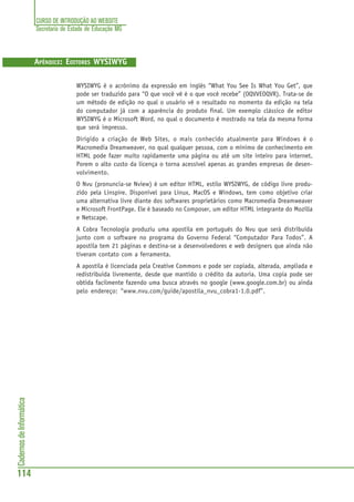 CURSO DE INTRODUÇÃO AO WEBSITE
Secretaria de Estado de Educação MG
114
CadernosdeInformática
APÊNDICE: EDITORES WYSIWYG
WYSIWYG é o acrónimo da expressão em inglês “What You See Is What You Get”, que
pode ser traduzido para “O que você vê é o que você recebe” (OQVVEOQVR). Trata-se de
um método de edição no qual o usuário vê o resultado no momento da edição na tela
do computador já com a aparência do produto final. Um exemplo clássico de editor
WYSIWYG é o Microsoft Word, no qual o documento é mostrado na tela da mesma forma
que será impresso.
Dirigido a criação de Web Sites, o mais conhecido atualmente para Windows é o
Macromedia Dreamweaver, no qual qualquer pessoa, com o mínimo de conhecimento em
HTML pode fazer muito rapidamente uma página ou até um site inteiro para internet.
Porem o alto custo da licença o torna acessível apenas as grandes empresas de desen-
volvimento.
O Nvu (pronuncia-se Nview) é um editor HTML, estilo WYSIWYG, de código livre produ-
zido pela Linspire. Disponível para Linux, MacOS e Windows, tem como objetivo criar
uma alternativa livre diante dos softwares proprietários como Macromedia Dreamweaver
e Microsoft FrontPage. Ele é baseado no Composer, um editor HTML integrante do Mozilla
e Netscape.
A Cobra Tecnologia produziu uma apostila em português do Nvu que será distribuída
junto com o software no programa do Governo Federal “Computador Para Todos”. A
apostila tem 21 páginas e destina-se a desenvolvedores e web designers que ainda não
tiveram contato com a ferramenta.
A apostila é licenciada pela Creative Commons e pode ser copiada, alterada, ampliada e
redistribuida livremente, desde que mantido o crédito da autoria. Uma copia pode ser
obtida facilmente fazendo uma busca através no google (www.google.com.br) ou ainda
pelo endereço: “www.nvu.com/guide/apostila_nvu_cobra1-1.0.pdf”.
 