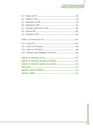 CadernosdeInformática
13
CURSO DE INTRODUÇÃO AO WEBSITE
Secretaria de Estado de Educação MG
9.3 - Sintaxe do PHP ............................................................................ 98
9.4 - Variáveis in PHP ........................................................................... 98
9.5 - Comentários em PHP ..................................................................... 99
9.6 - Operadores do PHP ....................................................................... 99
9.7 - Comandos condicionais em PHP ................................................... 100
9.8 - Laços em PHP ............................................................................ 102
9.9 - Formulários e PHP ...................................................................... 104
Módulo 10: Enviando seu site ............................................................ 105
10.1 - O que é FTP .............................................................................. 105
10.2 - O que é um FTP Server?.............................................................. 105
10.3 - O que é um FTP Client? .............................................................. 106
10.4 - Servidores para hospedagem de web sites ................................... 106
Apêndice A: Referência de CSS .......................................................... 107
Apêndice B: Referência de Eventos JavaScript .................................... 111
Apêndice C: Caracteres Especiais no JavaScript ................................... 112
Bibliografia ...................................................................................... 113
Apêndice: Editores WYSIWYG............................................................. 114
Apêndice: XHTML .............................................................................. 115
 