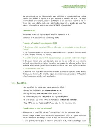 CadernosdeInformática
17
CURSO DE INTRODUÇÃO AO WEBSITE
Secretaria de Estado de Educação MG
Mas se você quer ser um Desenvolvedor Web habilidoso, é recomendável que comece
fazendo você mesmo o arquivo HTML para aprender a dinâmica do HTML. Em tempo
poderá utilizar tais editores, sabendo exatamente o que eles estão fazendo e até po-
dendo fazer suas próprias melhorias e otimizações nos arquivos gerados por eles. Para
maiores informações a respeito de editor WYSIWYG veja Apêndice”
Elementos HTML
Documentos HTML são arquivos texto feitos de elementos HTML.
Elementos HTML sao definidos usando tags HTML.
Perguntas efetuadas frequentemente (FAQ)
P: Depois que editei o arquivo HTML, eu não pude ver o resultado no meu browser.
Porque?
R: Certifique-se que salvou o arquivo com a extensão correta e que está abrindo o arqui-
vo com o mesmo nome no seu browser.
P: Eu tentei editar um arquivo HTML mas as mudanças não aparecem no browser. Porque?
A: O browser mantem uma copia da página para que ele não tenha que abrir a mesma
página 2 vezes. Quando você altera o arquivo, seu browser não sabe que fez isso. Use o
botão de refresh/reload (Atualizar) do browser para forçar ele a ler a página que editou.
P: Que browser eu devo usar?
A: YouVocê pode fazer todo seu treino em todos os browsers comuns, como Mozilla,
Netscape, ou Konkeror. No entanto, alguns exemplos mais avançados de HTML podem
exigir browsers em versões mais atualizadas.
1.3 - TAGS HTML
• As tags HTML são usadas para marcar elementos HTML;
• As tags são delimitadas por dois caracteres: < e >;
• As tags normally vêm em pares como <b> e </b>;
• A primeira tag do par é a tag inicial, e a segunda tag final;
• O texto entre a tag inicial e final é chamado de conteúdo do elemento;
• Tags HTML não são “case sensitive”, ou seja, <b> é o mesmo de <B>.
Porquê usamos as tags em minúsculo?
Sabemos que as tags HTML não são “case-sensitive”: <B> é o mesmo de <b>.
Quando navegar na web, notará que a maioria dos tutoriais utiliza as tags em maiúsculo
em seus exemplos. Nós sempre usamos as tags em minúsculo. Porque?
Se você quer se preparar para as próximas gerações de HTML, você deve começar a usar
 