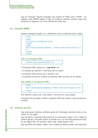 CURSO DE INTRODUÇÃO AO WEBSITE
Secretaria de Estado de Educação MG
18
CadernosdeInformática
tags em minúsculo. Algumas linguagens que surgiram do HTML (como a XHTML – ver
apêndice sobre XHTML) exigem as tags em minúsculo, portanto, devemos seguir esta
tendência se desejamos nos tornar profissionais desta área.
1.4 - ELEMENTOS HTML
Lembre o exemplo da seção 1.2, e adicionamos mais um elemento como a seguir:
<html>
<head>
<title>Título da Página</title>
</head>
<body>
Esta é minha segunda homepage. <b>Este texto está em negrito.</
b>
</body>
</html>
Este é um elemento HTML:
<b>Este texto está em negrito</b>
• O elemento HTML começa com a tag inicial: <b>
• O conteúdo do elemento é: este texto está em negrito
• O elemento HTML termina com a tag final: </b>
• O propósito da tag <b> é definir um elemento HTML que deve ser em negrito.
Este também é um elemento HTML:
<body>
Esta é minha segunda homepage e <b>Este texto está em negrito.</b>
</body>
Este elemento começa com a tag <body>, e termina com a tag </body>.
O propósito da tag <body> é definir o elemento HTML que contém o corpo do documen-
to HTML.
1.5 - ATRIBUTOS DAS TAGS
Tags pode possuir atributos. Atributos podem dar informações adicionais sobre os ele-
mentos da sua página.
Esta tag define o elemento body (corpo) do seu documento: <body>. Com a adição do
atributo bgcolor, você pode mostrar ao browser que a cor de fundo (background color)
da sua página deve ser vermelha, deste modo: <body bgcolor="red">.
Esta tag define uma tabela: <table>. Com a adição do atributo border, você pode dizer
 