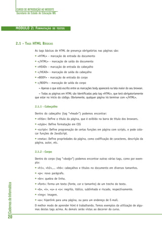 CURSO DE INTRODUÇÃO AO WEBSITE
Secretaria de Estado de Educação MG
20
CadernosdeInformática
MÓDULO 2: FORMATAÇÃO DE TEXTOS
2.1 - TAGS HTML BÁSICAS
As tags básicas de HTML de presença obrigatórias nas páginas são:
• <HTML> - marcação de entrada do documento
• </HTML> - marcação de saída do documento
• <HEAD> - marcação de entrada do cabeçalho
• </HEAD> - marcação de saída do cabeçalho
• <BODY> - marcação de entrada do corpo
• </BODY> - marcação de saída do corpo
––––– Apenas o que está escrito entre as marcações body aparecerá na tela maior do seu browser.
––––– Todas as páginas em HTML são identificadas pela tag <HTML>, que terá obrigatoriamente
que estar no início do código. Obviamente, qualquer página irá terminar com </HTML>.
2.1.1 - Cabeçalho
Dentro do cabeçalho (tag “<head>”) podemos encontrar:
• <title>: Define o título da página, que é exibido na barra de título dos browsers.
• <style>: Define formatação em CSS
• <script>: Define programação de certas funções em página com scripts, e pode colo-
car funções de JavaScript.
• <meta>: Define propriedades da página, como codificação de caracteres, descrição da
página, autor, etc.
2.1.2 - Corpo
Dentro do corpo (tag “<body>”) podemos encontrar outras várias tags, como por exem-
plo:
• <h1>, <h2>,... <h6>: cabeçalhos e títulos no documento em diversos tamanhos.
• <p>: novo parágrafo.
• <br>: quebra de linha.
• <font>: forma um texto (fonte, cor e tamanho) de um trecho do texto.
• <b>, <i>, <u> e <s>: negrito, itálico, sublinhado e riscado, respectivamente.
• <img>: imagem.
• <a>: hiperlink para uma página, ou para um endereço de E-mail.
O melhor modo de aprender html é trabalhando. Temos exemplos da utilização de algu-
mas destas tags acima. As demais serão vistas ao decorrer do curso.
 