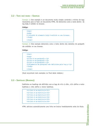 CadernosdeInformática
21
CURSO DE INTRODUÇÃO AO WEBSITE
Secretaria de Estado de Educação MG
2.2 - TENTE VOCÊ MESMO – EXEMPLOS
Exemplo 1) Este exemplo é um documento muito simples contendo o mínimo de tags
necessárias para se fazer um documento HTML. Ele demonstra como o texto dentro da
tag body é exibido no browser.
Código:
<html>
<body>
O conteúdo do elemento body é exibido no seu browser.
</body>
</html>
Exemplo 2) Este exemplo demonstra como o texto dentro dos elemetos de parágrafo
são exibidos no seu browser.
Código:
<html>
<body>
<p>Isto é um parágrafo.</p>
<p>Isto é um parágrafo.</p>
<p>Isto é um parágrafo.</p>
<p>Elementos de parágrafo são definidos pela tag p.</p>
</body>
</html>
(Você encontrará mais exemplos no final deste módulo.)
2.3 - SUBTÍTULOS (HEADINGS)
Subtítulos ou headings são definidos com as tags de <h1> à <h6>. <h1> define o maior
Subtítulo e <h6> define o menor Subtítulo.
<h1>Isto é um Subtítulo</h1>
<h2>Isto é um Subtítulo</h2>
<h3>Isto é um Subtítulo</h3>
<h4>Isto é um Subtítulo</h4>
<h5>Isto é um Subtítulo</h5>
<h6>Isto é um Subtítulo</h6>
HTML adiciona automaticamente uma linha em branco imediatamente antes do título.
 
