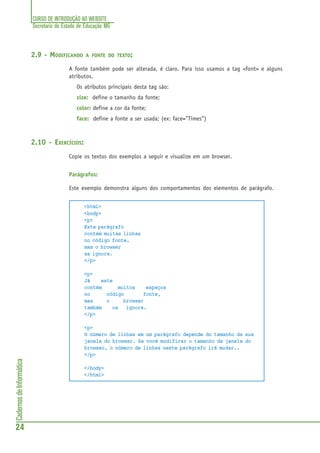 CURSO DE INTRODUÇÃO AO WEBSITE
Secretaria de Estado de Educação MG
24
CadernosdeInformática
2.9 - MODIFICANDO A FONTE DO TEXTO:
A fonte também pode ser alterada, é claro. Para isso usamos a tag <font> e alguns
atributos.
Os atributos principais desta tag são:
size: define o tamanho da fonte;
color: define a cor da fonte;
face: define a fonte a ser usada; (ex: face=”Times”)
2.10 - EXERCÍCIOS:
Copie os textos dos exemplos a seguir e visualize em um browser.
Parágrafos:
Este exemplo demonstra alguns dos comportamentos dos elementos de parágrafo.
<html>
<body>
<p>
Este parágrafo
contém muitas linhas
no código fonte,
mas o browser
as ignora.
</p>
<p>
Já este
contém muitos espaços
no código fonte,
mas o browser
também os ignora.
</p>
<p>
O número de linhas em um parágrafo depende do tamanho da sua
janela do browser. Se você modificar o tamanho da janela do
browser, o número de linhas neste parágrafo irá mudar..
</p>
</body>
</html>
 