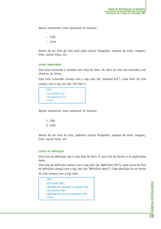 CadernosdeInformática
29
CURSO DE INTRODUÇÃO AO WEBSITE
Secretaria de Estado de Educação MG
Abaixo mostramos como aparecerá no browser:
• Café
• Leite
Dentro de um item da lista você pode colocar Parágrafos, quebras de linha, imagens,
links, outras listas, etc.
Listas Numeradas
Uma lista numerada é também uma lista de itens. Os itens da lista são marcados com
números ou letras.
Uma lista numerada começa com a tag <ol> (de “ooooordered lllllist”). Cada item da lista
começa com a tag <li> (de “list item”).
<ol>
<li>Café</li>
<li>Leite</li>
</ol>
Abaixo mostramos como aparecerá no browser:
1. Café
2. Leite
Dentro de um item da lista, podemos colocar Parágrafos, quebras de linha, imagens,
links, outras listas, etc.
Listas de Definição
Uma lista de definição não é uma lista de itens. É uma lista de termos e as explicações
deles.
Uma lista de definição começa com a tag <dl> (de “dddddefinition lllllist”). Cada termo da lista
de definição começa com a tag <dt> (de “dddddefinition ttttterm”). Cada destrição de um termo
da lista começa com a tag <dd>.
<dl>
<dt>Café</dt>
<dd>Bebida quente e negra</dd>
<dt>Leite</dt>
<dd>Bebida fria e branca</dd>
</dl>
 